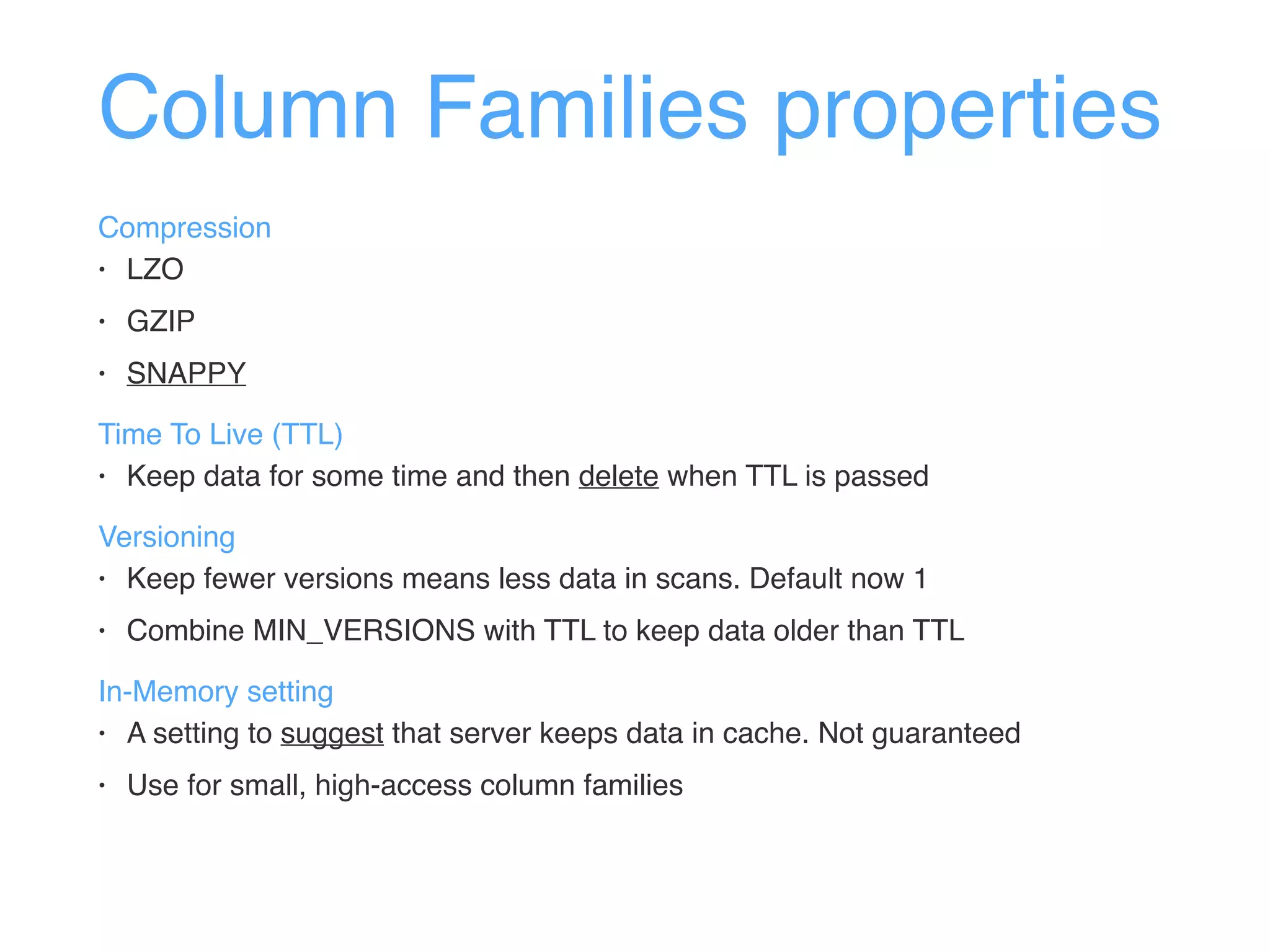 Column Families properties
Compression
• LZO
• GZIP
• SNAPPY
Time To Live (TTL)
• Keep data for some time and then delete when TTL is passed
Versioning
• Keep fewer versions means less data in scans. Default now 1
• Combine MIN_VERSIONS with TTL to keep data older than TTL
In-Memory setting
• A setting to suggest that server keeps data in cache. Not guaranteed
• Use for small, high-access column families
 