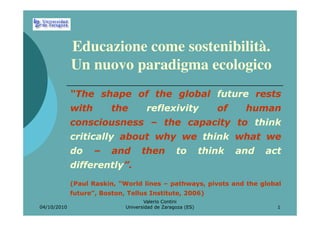 Educazione come sostenibilità.
             Un nuovo paradigma ecologico
             “The shape of the global future rests
             with        the         reflexivity               of    human
             consciousness – the capacity to think
             critically about why we think what we
             do     –    and       then          to         think   and   act
             differently”.
             (Paul Raskin, “World lines – pathways, pivots and the global
             future”, Boston, Tellus Institute, 2006)
                                    Valerio Contini
04/10/2010                   Universidad de Zaragoza (ES)                   1
 