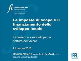 Le imposte di scopo e il
finanziamento dello
sviluppo locale
Esperienze e modelli per la
cattura del valore
21 marzo 2016
Daniele Valerio, consulente farePA S.r.l. –
esperto in finanza locale
 