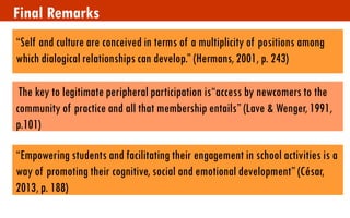 Final Remarks 
“Self and culture are conceived in terms of a multiplicity of positions among which dialogical relationships can develop.” (Hermans, 2001, p. 243) 
The key to legitimate peripheral participation is“access by newcomers to the community of practice and all that membership entails” (Lave & Wenger, 1991, p.101) 
“Empowering students and facilitating their engagement in school activities is a way of promoting their cognitive, social and emotional development” (César, 2013, p. 188) 