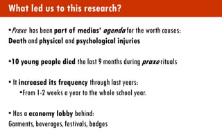 What led us to this research? 
•Praxe has been part of medias’ agenda for the worth causes: Death and physical and psychological injuries 
•10 young people died the last 9 months during praxe rituals 
• It increased its frequency through last years: 
•From 1-2 weeks a year to the whole school year. 
• Has a economy lobby behind: Garments, beverages, festivals, badges  