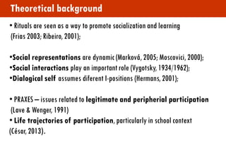 • Rituals are seen as a way to promote socialization and learning (Frias 2003; Ribeiro, 2001); 
•Social representations are dynamic (Marková, 2005; Moscovici, 2000); 
•Social interactions play an important role (Vygotsky, 1934/1962); 
•Dialogical self assumes diferent I-positions (Hermans, 2001); 
• PRAXES – issues related to legitimate and peripherial participation (Lave & Wenger, 1991) 
• Life trajectories of participation, particularly in school context (César, 2013). 
Theoretical background  