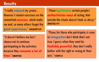 Results 
“I really enjoyed my praxe... However I remain conscious on the committed excesses, which make me and, so many others forget the good experiences.” 4FESEIPP159 
“It doesn’t bothers me but I choose not to continue participating in the activities because they consume a lot of time.” 2MUP230 
“Praxe legitimates certain peoples’ authoritarian ways of acting, that outside the rituals doesn’t look so bossy” 3MISTUL174 
“Praxe, for those who participate, is seen as integration but I think that’s not true. I guess when they want be foolishly powerful, they don’t really bother with the right or wrong of their acts.” 1FUP213  
