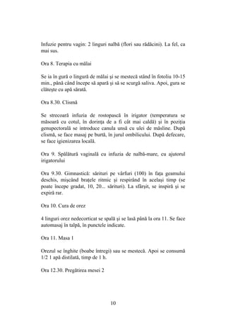 10
Infuzie pentru vagin: 2 linguri nalbă (flori sau rădăcini). La fel, ca
mai sus.
Ora 8. Terapia cu mălai
Se ia în gură o lingură de mălai şi se mestecă stând în fotoliu 10-15
min., până când începe să apară şi să se scurgă saliva. Apoi, gura se
clăteşte cu apă sărată.
Ora 8.30. Clismă
Se strecoară infuzia de rostopască în irigator (temperatura se
măsoară cu cotul, în dorinţa de a fi cât mai caldă) şi în poziţia
genupectorală se introduce canula unsă cu ulei de măsline. După
clismă, se face masaj pe burtă, în jurul ombilicului. După defecare,
se face igienizarea locală.
Ora 9. Spălătură vaginală cu infuzia de nalbă-mare, cu ajutorul
irigatorului
Ora 9.30. Gimnastică: sărituri pe vârfuri (100) în faţa geamului
deschis, mişcând braţele ritmic şi respirând în acelaşi timp (se
poate începe gradat, 10, 20... sărituri). La sfârşit, se inspiră şi se
expiră rar.
Ora 10. Cura de orez
4 linguri orez nedecorticat se spală şi se lasă până la ora 11. Se face
automasaj în talpă, în punctele indicate.
Ora 11. Masa 1
Orezul se înghite (boabe întregi) sau se mestecă. Apoi se consumă
1/2 1 apă distilată, timp de 1 h.
Ora 12.30. Pregătirea mesei 2
 