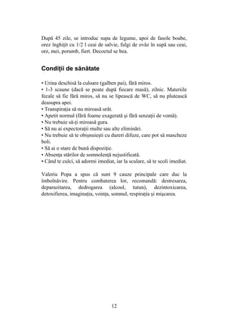 12
După 45 zile, se introduc supa de legume, apoi de fasole boabe,
orez înghiţit cu 1/2 l ceai de salvie, fulgi de ovăz în supă sau ceai,
orz, mei, porumb, fiert. Decoctul se bea.
Condiţii de sănătate
• Urina deschisă la culoare (galben pai), fără miros.
• 1-3 scaune (dacă se poate după fiecare masă), zilnic. Materiile
fecale să fie fără miros, să nu se lipească de WC, să nu plutească
deasupra apei.
• Transpiraţia să nu miroasă urât.
• Apetit normal (fără foame exagerată şi fără senzaţii de vomă).
• Nu trebuie să-ţi miroasă gura.
• Să nu ai expectoraţii multe sau alte eliminări.
• Nu trebuie să te obişnuieşti cu dureri difuze, care pot să mascheze
boli.
• Să ai o stare de bună dispoziţie.
• Absenţa stărilor de somnolenţă nejustificată.
• Când te culci, să adormi imediat, iar la sculare, să te scoli imediat.
Valeriu Popa a spus că sunt 9 cauze principale care duc la
îmbolnăvire. Pentru combaterea lor, recomandă: destresarea,
deparazitarea, dedrogarea (alcool, tutun), dezintoxicarea,
detoxifierea, imaginaţia, voinţa, somnul, respiraţia şi mişcarea.
 