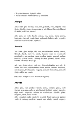 2
• Se poate consuma şi puţină miere.
• Nu se consumă brânză de vaci şi smântână.
Alergie
A.R.: orez, grâu încolţit, orez, mei, porumb, ovăz, legume verzi
fierte, ghimbir, piper, struguri, ceai şi alte băuturi fierbinţi, băuturi
alcoolice, ardei iute, usturoi.
A.I.: carne şi peşte, fasole, citrice, ouă, cafea, fructe coapte,
îngheţate, ciuperci, ceapă, iaurt, smântână, brânză, acizi organici,
alimente fermentate, oţet, apă rece.
Anemie
A.R.: oreş, grâu încolţit, orz, linte, fasole (boabe, păstăi), spanac,
lăptucă, sfeclă, morcovi, cartofi, legume verzi cu condimente
carminative, unt, supă de carne, produse lactate, struguri, stafide,
curmale, pepene verde, cantalup (pepene galben), cireşe, rodie,
banane, alte fructe dulci, apă.
A.I.: iaurt, fructe citrice, roşii, mei, băuturi alcoolice, soia, ulei de
susan, oţet, ceai, cafea fierbinte, chitră, băuturi fierbinţi, ardei iute,
sare în exces, fructe coapte pârguite, alimente fermentate, alimente
fripte, prăjite sau coapte.
Obs.: Este esenţial să se ia masa la re regulate.
Artroză
A.R.: grâu, orez, produse lactate, carne, alimente grase, toate
fructele acre, ceai, cafea şi alte băuturi fierbinţi, băuturi alcoolice
după masă, preparate culinare cu condimente, ghimbir, piper,
nucşoară, dafin, fructe uscate.
A.I.: verdeţuri crude (salata în special), fructe zemoase, pepene
verde şi cantalup, dovleac, iguană, nap, sfeclă, cartofi, ciuperci,
 