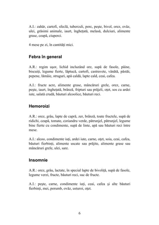 6
A.I.: zahăr, cartofi, sfeclă, tuberculi, porc, peşte, bivol, orez, ovăz,
ulei, grăsimi animale, iaurt, îngheţată, melasă, dulciuri, alimente
grase, ceapă, ciuperci.
4 mese pe zi, în cantităţi mici.
Febra în general
A.R.: regim uşor, lichid incluzând orz, supă de fasole, pâine,
biscuiţi, legume fierte, lăptucă, cartofi, castravete, vânătă, păstăi,
pepene, lămâie, struguri, apă caldă, lapte cald, ceai, cafea.
A.I.: fructe acre, alimente grase, mâncăruri grele, orez, carne,
peşte, iaurt, îngheţată, brânză, fripturi sau prăjeli, oţet, sos cu ardei
iute, salată crudă, băuturi alcoolice, băuturi reci.
Hemoroizi
A.R.: orez, grâu, lapte de capră, zer, brânză, toate fructele, supă de
ridichi, ceapă, tomate, coriandru verde, pătrunjel, pătrunjel, legume
bine fierte cu condimente, supă de linte, apă sau băuturi reci între
mese.
A.I.: alcoo, condimente iuţi, ardei iute, carne, oţet, soia, ceai, cafea,
băuturi fierbinţi, alimente uscate sau prăjite, alimente grase sau
mâncăruri grele, ulei, sare.
Insomnie
A.R.: orez, grâu, lactate, în special lapte de bivoliţă, supă de fasole,
legume verzi, fructe, băuturi reci, suc de fructe.
A.I.: peşte, carne, condimente iuţi, ceai, cafea şi alte băuturi
fierbinţi, mei, porumb, ovăz, usturoi, oţet.
 
