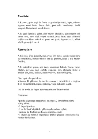 7
Paralizie
A.R.: orez, grâu, supă de fasole cu grăsimi (slănină), lapte, caimac,
legume verzi fierte, fructe dulci, portocale, mandarine, lămâi,
struguri, băuturi reci, suc de fructe.
A.I.: ceai fierbinte, cafea, alte băuturi alcoolice, condimente iuţi,
carne, soia, sare, ulei, ceapă, usturoi, praz, iaurt, oţet, alimente
prăjite sau fripte, mâncăruri grase sau grele, legume verzi, ţelină,
sfeclă, pătrunjel, varză.
Reumatism
A.R.: orez, grâu, porumb, mei, ovăz, orz, lapte, legume verzi fierte
cu condimente, supă de fasole, ceai cu ghimbir, cafea şi alte băuturi
fierbinţi.
A.I.: mâncăruri grase, unt, iaurt, smântână, brânză, fructe, carne,
băuturi, dovleac, nap, cartofi, ciuperci, oţet, alimente fripte şi
prăjite, ulei, nuci, arahide, nucă de cocos, mâncăruri grele.
Obs: lapte - în special zer.
Vitamina D: gălbenuş de our fiert, morcov, cartofi fierţi şi copţi de
2 ori pe săptămână, ulei de măsline, varză puţină în salată.
Iată un model de regim pentru reumatism ţinut de mine:
Dimineaţa:
• pentru asigurarea necesarului caloric: 1/2 litru lapte nefiert;
• 50 g pâine;
• 2 linguriţe miere;
• 1 ou de 3 ori/ săptăână - gălbenuşul crud sau opărit;
• seminţe de dovleac sau floarea soarelui, crude;
• 1 lingură de polen; 1 linguriţă de praf de glucoză (chineazească);
• cafea de cicoarea.
 