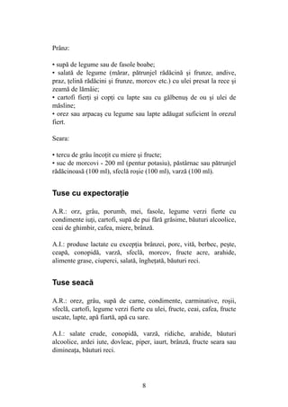 8
Prânz:
• supă de legume sau de fasole boabe;
• salată de legume (mărar, pătrunjel rădăcină şi frunze, andive,
praz, ţelină rădăcini şi frunze, morcov etc.) cu ulei presat la rece şi
zeamă de lămâie;
• cartofi fierţi şi copţi cu lapte sau cu gălbenuş de ou şi ulei de
măsline;
• orez sau arpacaş cu legume sau lapte adăugat suficient în orezul
fiert.
Seara:
• tercu de grâu încoţit cu miere şi fructe;
• suc de morcovi - 200 ml (pentur potasiu), păstârnac sau pătrunjel
rădăcinoasă (100 ml), sfeclă roşie (100 ml), varză (100 ml).
Tuse cu expectoraţie
A.R.: orz, grâu, porumb, mei, fasole, legume verzi fierte cu
condimente iuţi, cartofi, supă de pui fără grăsime, băuturi alcoolice,
ceai de ghimbir, cafea, miere, brânză.
A.I.: produse lactate cu excepţia brânzei, porc, vită, berbec, peşte,
ceapă, conopidă, varză, sfeclă, morcov, fructe acre, arahide,
alimente grase, ciuperci, salată, îngheţată, băuturi reci.
Tuse seacă
A.R.: orez, grâu, supă de carne, condimente, carminative, roşii,
sfeclă, cartofi, legume verzi fierte cu ulei, fructe, ceai, cafea, fructe
uscate, lapte, apă fiartă, apă cu sare.
A.I.: salate crude, conopidă, varză, ridiche, arahide, băuturi
alcoolice, ardei iute, dovleac, piper, iaurt, brânză, fructe seara sau
dimineaţa, băuturi reci.
 