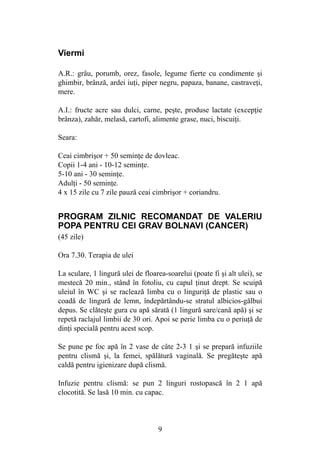 9
Viermi
A.R.: grâu, porumb, orez, fasole, legume fierte cu condimente şi
ghimbir, brânză, ardei iuţi, piper negru, papaza, banane, castraveţi,
mere.
A.I.: fructe acre sau dulci, carne, peşte, produse lactate (excepţie
brânza), zahăr, melasă, cartofi, alimente grase, nuci, biscuiţi.
Seara:
Ceai cimbrişor + 50 seminţe de dovleac.
Copii 1-4 ani - 10-12 seminţe.
5-10 ani - 30 seminţe.
Adulţi - 50 seminţe.
4 x 15 zile cu 7 zile pauză ceai cimbrişor + coriandru.
PROGRAM ZILNIC RECOMANDAT DE VALERIU
POPA PENTRU CEI GRAV BOLNAVI (CANCER)
(45 zile)
Ora 7.30. Terapia de ulei
La sculare, 1 lingură ulei de floarea-soarelui (poate fi şi alt ulei), se
mestecă 20 min., stând în fotoliu, cu capul ţinut drept. Se scuipă
uleiul în WC şi se raclează limba cu o linguriţă de plastic sau o
coadă de lingură de lemn, îndepărtându-se stratul albicios-gălbui
depus. Se clăteşte gura cu apă sărată (1 lingură sare/cană apă) şi se
repetă raclajul limbii de 30 ori. Apoi se perie limba cu o periuţă de
dinţi specială pentru acest scop.
Se pune pe foc apă în 2 vase de câte 2-3 1 şi se prepară infuziile
pentru clismă şi, la femei, spălătură vaginală. Se pregăteşte apă
caldă pentru igienizare după clismă.
Infuzie pentru clismă: se pun 2 linguri rostopască în 2 1 apă
clocotită. Se lasă 10 min. cu capac.
 