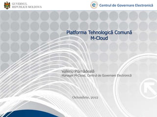 GUVERNUL
REPUBLICII MOLDOVA                             Centrul de Governare Electronică




                        Platforma Tehnologică Comună
                                   M-Cloud




                     Valeriu Plămădeală
                     Manager M-Cloud, Centrul de Guvernare Electronică




                            Octombrie, 2012
 