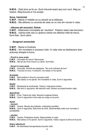 N.M.G. : Este bine sa fiu eu. Sunt minunat exact asa cum sunt. Aleg sa
traiesc. Aleg bucuria si ma accept.
Anus, hemoroizi
C.M.P. : Manie in relatiile ce nu doresti sa le eliberezi.
N.M.G. : Ma eliberez cu usurinta de ceea ce nu mai am nevoie in viata.
- Abcese ale anusului, fistula
C.M.P. : Eliberarea incompleta de “vechituri”. Pastrez resturi ale trecutului.
N.M.G. : Iubirea este cea cu ajutorul careia ma eliberez total de trecut.
Sunt liber. Sunt iubire.
- Sangerari anorectale
C.M.P. : Manie si frustrare.
N.M.G. : Am incredere in procesul vietii. In viata mea se desfasoara doar
actiunea dreapta si buna.
- Prurit in zona anala
C.M.P. : Vinovatie din trecut. Remuscari.
N.M.G. : Ma iert pe mine insumi cu iubire. Sunt liber.
- Dureri in zona anala
C.M.P. : Vinovatie. Dorinta de pedepsire. “Nu sunt suficient de bun”
N.M.G. : Trecutul s-a dus. In prezent, ma iubesc si ma aprob.
Anxietate
C.M.P. : Neincredere in fluxul si procesul vietii.
N.M.G. : Ma iubesc si ma aprob. Am incredere in viata. Sunt in siguranta.
Apatie
C.M.P. : Rezistenta la sentimente. Teama. Inabusirea sinelui.
N.M.G. : Ma simt in siguranta. Ma deschid vietii. Doresc sa experimentez viata.
Apendicita
C.M.P. : Frica. Teama de viata, blocand curgerea binelui.
N.M.G. : Sunt in siguranta si las viata sa curga cu bucurie.
Apetit
- excesiv
C.M.P. : Teama. Nevoie de protectie. Judecarea emotiilor.
N.M.G. : Sunt in siguranta. Este bine sa simti. Sentimentele mele sunt normale si
acceptabile.
- pierdut
C.M.P. : Teama. Protejarea sinelui. Neancredere in viata.
N.M.G. : Ma iubesc si ma aprob. Sunt in siguranta. Viata e sigura si plina de bucurie.
Artere (afectiuni)
C.M.P. : Se blocheaza transportarea bucuriei vietii.
10
10
 