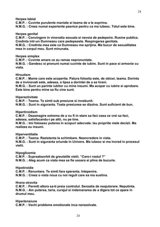 Herpes labial
C.M.P. : Cuvinte purulente maniate si teama de a le exprima.
N.M.G. : Creez numai experiente pasnice pentru ca ma iubesc. Totul este bine.
Herpes genital
C.M.P. : Convingere in vinovatia sexuala si nevoia de pedepsire. Rusine publica.
Credinta intr-un Dumnezeu care pedepseste. Respingerea genitala.
N.M.G. : Credinta mea este ca Dumnezeu ma sprijina. Ma bucur de sexualitatea
mea in corpul meu. Sunt minunata.
Herpes simplex
C.M.P. : Cuvinte amare ce au ramas nepronuntate.
N.M.G. : Gandesc si pronunt numai cuvinte de iubire. Sunt in pace si armonie cu
viata.
Hirsutism
C.M.P. : Manie care este acoperita. Patura folosita este, de obicei, teama. Dorinta
de a invinovati este, adesea, o lipsa a dorintei de a se hrani.
N.M.G. : Sunt un parinte iubitor cu mine insumi. Ma acopar cu iubire si aprobare.
Este bine pentru mine sa fiu cine sunt.
Hiperactivitate
C.M.P. : Teama. Te simti sub presiune si innebunit.
N.M.G. : Sunt in siguranta. Toata presiunea se dizolva. Sunt suficient de bun.
Hipertiroidism
C.M.P. : Dezamagire extrema de a nu fi in stare sa faci ceea ce vrei sa faci,
adesea, satisfacandu-i pe altii, nu pe tine.
N.M.G. : Imi folosesc puterea in scopuri adecvate. Iau propriile mele decizii. Ma
realizez eu insumi.
Hiperventilatie
C.M.P. : Teama. Rezistenta la schimbare. Neancredere in viata.
N.M.G. : Sunt in siguranta oriunde in Univers. Ma iubesc si ma incred in procesul
vietii.
Hipoglicemie
C.M.P. : Supraabsorbit de greutatile vietii. “Care-i rostul ?”
N.M.G. : Aleg acum ca viata mea sa fie usoara si plina de bucurie.
Hipotiroidie
C.M.P. : Renuntare. Te simti fara speranta. Intepenire.
N.M.G. : Creez o viata noua cu noi reguli care sa ma sustina.
Hrana otravita
C.M.P. : Permiti altora sa-ti preia controlul. Senzatia de neajutorare. Neputinta.
N.M.G. : Am puterea, taria, curajul si indemanarea de a digera tot ce apare in
drumul meu.
Hipertensiune
C.M.P. : Vechi probleme emotionale inca nerezolvate.
24
24
 