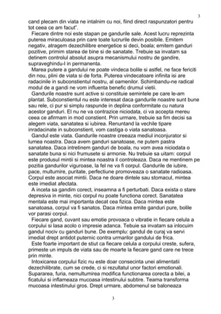 cand plecam din viata ne intalnim cu noi, fiind direct raspunzatori pentru
tot ceea ce am facut”.
Fiecare dintre noi este stapan pe gandurile sale. Acest lucru reprezinta
puterea miraculoasa prin care toate lucrurile devin posibile. Emitem
negativ, atragem dezechilibre energetice si deci, boala; emitem ganduri
pozitive, primim starea de bine si de sanatate. Trebuie sa invatam sa
detinem controlul absolut asupra mecanismului nostru de gandire,
supraveghindu-l in permanenta.
Marea putere a gandului ne poate vindeca bolile si astfel, ne face fericiti
din nou, plini de viata si de forta. Puterea vindecatoare infinita isi are
radacinile in subconstientul nostru, al oamenilor. Schimbandu-ne radical
modul de a gandi ne vom influenta benefic drumul vietii.
Gandurile noastre sunt active si constituie semintele pe care le-am
plantat. Subconstientul nu este interesat daca gandurile noastre sunt bune
sau rele, ci pur si simplu raspunde in deplina conformitate cu natura
acestor ganduri. El nu ne va contrazice niciodata, ci va accepta mereu
ceea ce afirmam in mod constient. Prin urmare, trebuie sa fim decisi sa
alegem viata, sanatatea si iubirea. Renuntand la vechile tipare
inradacinate in subconstient, vom castiga o viata sanatoasa.
Gandul este viata. Gandurile noastre creeaza mediul inconjurator si
lumea noastra. Daca avem ganduri sanatoase, ne putem pastra
sanatatea. Daca intretinem ganduri de boala, nu vom avea niciodata o
sanatate buna si nici frumusete si armonie. Nu trebuie sa uitam: corpul
este produsul mintii si mintea noastra il controleaza. Daca ne mentinem pe
pozitia gandurilor viguroase, la fel ne va fi corpul. Gandurile de iubire,
pace, multumire, puritate, perfectiune promoveaza o sanatate radioasa.
Corpul este asociat mintii. Daca ne doare dintele sau stomacul, mintea
este imediat afectata.
A inceta sa gandim corect, inseamna a fi perturbati. Daca exista o stare
depresiva in minte, nici corpul nu poate functiona corect. Sanatatea
mentala este mai importanta decat cea fizica. Daca mintea este
sanatoasa, corpul va fi sanatos. Daca mintea emite ganduri pure, bolile
vor parasi corpul.
Fiecare gand, cuvant sau emotie provoaca o vibratie in fiecare celula a
corpului si lasa acolo o impresie adanca. Tebuie sa invatam sa inlocuim
gandul nociv cu ganduri bune. De exemplu: gandul de curaj va servi
imediat drept antidot puternic contra urmarilor gandului de frica.
Este foarte important de stiut ca fiecare celula a corpului creste, sufera,
primeste un impuls de viata sau de moarte la fiecare gand care ne trece
prin minte.
Intoxicarea corpului fizic nu este doar consecinta unei alimentatii
dezechilibrate, cum se crede, ci si rezultatul unor factori emotionali.
Supararea, furia, nemultumirea modifica functionarea corecta a bilei, a
ficatului si inflameaza mucoasa intestinului subtire. Teama transforma
mucoasa intestinului gros. Drept urmare, abdomenul se baloneaza
3
3
 