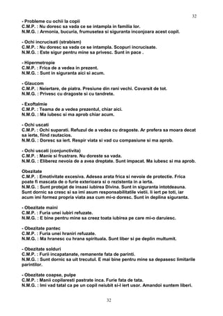 - Probleme cu ochii la copii
C.M.P. : Nu doresc sa vada ce se intampla in familia lor.
N.M.G. : Armonia, bucuria, frumusetea si siguranta inconjoara acest copil.
- Ochi incrucisati (strabism)
C.M.P. : Nu doresc sa vada ce se intampla. Scopuri incrucisate.
N.M.G. : Este sigur pentru mine sa privesc. Sunt in pace .
- Hipermetropie
C.M.P. : Frica de a vedea in prezent.
N.M.G. : Sunt in siguranta aici si acum.
- Glaucom
C.M.P. : Neiertare, de piatra. Presiune din rani vechi. Covarsit de tot.
N.M.G. : Privesc cu dragoste si cu tandrete.
- Exoftalmie
C.M.P. : Teama de a vedea prezentul, chiar aici.
N.M.G. : Ma iubesc si ma aprob chiar acum.
- Ochi uscati
C.M.P. : Ochi suparati. Refuzul de a vedea cu dragoste. Ar prefera sa moara decat
sa ierte, fiind rautacios.
N.M.G. : Doresc sa iert. Respir viata si vad cu compasiune si ma aprob.
- Ochi uscati (conjunctivita)
C.M.P. : Manie si frustrare. Nu doreste sa vada.
N.M.G. : Eliberez nevoia de a avea dreptate. Sunt impacat. Ma iubesc si ma aprob.
Obezitate
C.M.P. : Emotivitate excesiva. Adesea arata frica si nevoie de protectie. Frica
poate fi mascata de o furie exterioara si o rezistenta in a ierta.
N.M.G. : Sunt protejat de insasi iubirea Divina. Sunt in siguranta intotdeauna.
Sunt dornic sa cresc si sa imi asum responsabilitatile vietii. Ii iert pe toti, iar
acum imi formez propria viata asa cum mi-o doresc. Sunt in deplina siguranta.
- Obezitate maini
C.M.P. : Furia unei iubiri refuzate.
N.M.G. : E bine pentru mine sa creez toata iubirea pe care mi-o daruiesc.
- Obezitate pantec
C.M.P. : Furia unei hraniri refuzate.
N.M.G. : Ma hranesc cu hrana spirituala. Sunt liber si pe deplin multumit.
- Obezitate solduri
C.M.P. : Furii incapatanate, remanente fata de parinti.
N.M.G. : Sunt dornic sa uit trecutul. E mai bine pentru mine sa depasesc limitarile
parintilor.
- Obezitate coapse, pulpe
C.M.P. : Manii copilaresti pastrate inca. Furie fata de tata.
N.M.G. : Imi vad tatal ca pe un copil neiubit si-l iert usor. Amandoi suntem liberi.
32
32
 