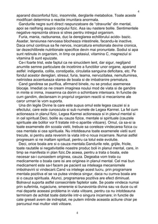 aparand disconfortul fizic, insomniile, derglarile metabolice. Toate aceste
modificari determina o reactie imunitara anormala.
Gandurile negre sunt direct raspunzatoare de “otravurile” din mental,
apoi se rasfrang asupra corpului fizic. Asa iau nastere bolile. Sentimentele
negative reprezinta otrava si stres pentru intregul organism.
Furia, mania, razbunarea, duc la dereglarea echilibrului acido- bazic.
Asadar, tensiunea nervoasa blocheaza intestinele, facandu-le inactive.
Daca omul continua sa fie nervos, incarcatura emotionala devine cronica,
iar dezechilibrele nutritionale specifice devin mai pronuntate. Sodiul si apa
sunt retinute in organism, in timp ce potasiul, vitamina C, magneziul si
vitamina B sunt epuizate.
Ce-i foarte trist, este faptul ca ne sinucidem lent, dar sigur, neglijand
anumite semne particulare de incetinire a functiilor unor organe, aparand
astfel: indigestia, colita, constipatia, circulatia sanguina deficitara, etc. Pe
fondul acestor dereglari, stresul, furia, teama, nervozitatea, nemultumirea,
nelinistea accentueaza starea de boala si de imbatranire prematura.
Cand gandirea se purifica, afirmand binele, nu se produc asemenea
blocaje. Imediat ce ne cream imaginea noului mod de viata si de gandire
in minte si inima, inseamna ca dorim o schimbare interioara. In functie de
cum gandim, declansam in propriul organism reactii si mecanisme ale
caror urmari le vom suporta.
Una din legile Divine la care este supus omul este legea cauzei si a
efectului, care este cunoscuta si sub numele de Legea Karmei. La fel cum
actioneaza in planul fizic, Legea Karmei actioneaza si in planul mental si
in cel spiritual.Deci, bolile au cauze fizice, mentale si spirituale (cauzele
spirituale ale bolilor vor fi tratate intr-o aparitie viitoare). Omul, ca sa-si ia
toate examenele din scoala vietii, trebuie sa coreleze vindecarea fizica cu
cea mentala si cea spirituala. Nu intotdeauna toate examenele vietii sunt
trecute, si pentru asta revenim la viata intr-o noua incarnare. Numai astfel
progresam si ne inaltam spiritual, pentru ca totul este evolutie.
Deci, orice boala are si o cauza mentala.Gandurile rele, grijile, fricile,
toate rautatile si negativitatile noastre produc boli in planul mental, care, in
timp se manifesta in plan fizic.De aceea, pentru a trata o boala, este
necesar sa-i cunoastem originea, cauza. Degeaba vom trata cu
medicamente o boala care isi are originea in planul mental. Cel mai bun
medicament este sa-l facem pe pacient sa inteleaga mecanismele
imbolnavirii si vindecarii.Cand va intelege acest lucru, prin programare
mentala pozitiva el se va putea vindeca singur, daca nu cumva boala are
si o cauza spirituala. Atunci, programarea pozitiva are efect diminuat.
Bolnavul suporta astfel consecintele faptelor sale. Se poate vindeca numai
prin suferinta, rugaciune, smerenie si bunavointa divina sau va duce cu el
mai departe aceeasi problema in viata viitoare, pentru ca nu intotdeauna
terminam de achitat toate datoriile intr-o singura incarnare; in functie de
cate greseli avem de indreptat, ne putem intinde aceasta actiune chiar pe
parcursul mai multor vieti viitoare.
4
4
 