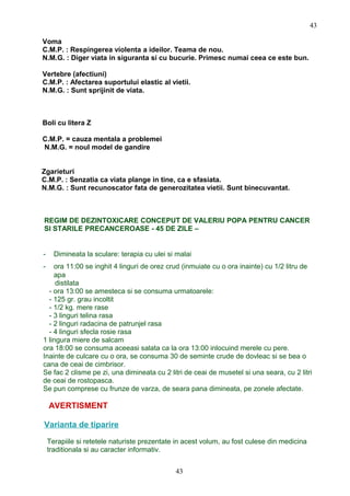 Voma
C.M.P. : Respingerea violenta a ideilor. Teama de nou.
N.M.G. : Diger viata in siguranta si cu bucurie. Primesc numai ceea ce este bun.
Vertebre (afectiuni)
C.M.P. : Afectarea suportului elastic al vietii.
N.M.G. : Sunt sprijinit de viata.
Boli cu litera Z
C.M.P. = cauza mentala a problemei
N.M.G. = noul model de gandire
Zgarieturi
C.M.P. : Senzatia ca viata plange in tine, ca e sfasiata.
N.M.G. : Sunt recunoscator fata de generozitatea vietii. Sunt binecuvantat.
REGIM DE DEZINTOXICARE CONCEPUT DE VALERIU POPA PENTRU CANCER
SI STARILE PRECANCEROASE - 45 DE ZILE –
- Dimineata la sculare: terapia cu ulei si malai
- ora 11:00 se inghit 4 linguri de orez crud (inmuiate cu o ora inainte) cu 1/2 litru de
apa
distilata
- ora 13:00 se amesteca si se consuma urmatoarele:
- 125 gr. grau incoltit
- 1/2 kg. mere rase
- 3 linguri telina rasa
- 2 linguri radacina de patrunjel rasa
- 4 linguri sfecla rosie rasa
1 lingura miere de salcam
ora 18:00 se consuma aceeasi salata ca la ora 13:00 inlocuind merele cu pere.
Inainte de culcare cu o ora, se consuma 30 de seminte crude de dovleac si se bea o
cana de ceai de cimbrisor.
Se fac 2 clisme pe zi, una dimineata cu 2 litri de ceai de musetel si una seara, cu 2 litri
de ceai de rostopasca.
Se pun comprese cu frunze de varza, de seara pana dimineata, pe zonele afectate.
AVERTISMENT
Varianta de tiparire
Terapiile si retetele naturiste prezentate in acest volum, au fost culese din medicina
traditionala si au caracter informativ.
43
43
 