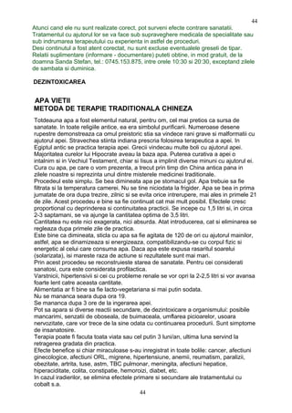 Atunci cand ele nu sunt realizate corect, pot surveni efecte contrare sanatatii.
Tratamentul cu ajutorul lor se va face sub supraveghere medicala de specialitate sau
sub indrumarea terapeutului cu experienta in astfel de proceduri.
Desi continutul a fost atent corectat, nu sunt excluse eventualele greseli de tipar.
Relatii suplimentare (informare - documentare) puteti obtine, in mod gratuit, de la
doamna Sanda Stefan, tel.: 0745.153.875, intre orele 10:30 si 20:30, exceptand zilele
de sambata si duminica.
DEZINTOXICAREA
APA VIETII
METODA DE TERAPIE TRADITIONALA CHINEZA
Totdeauna apa a fost elementul natural, pentru om, cel mai pretios ca sursa de
sanatate. In toate religiile antice, ea era simbolul purificarii. Numeroase desene
rupestre demonstreaza ca omul preistoric stia sa vindece rani grave si malformatii cu
ajutorul apei. Stravechea stiinta indiana prescria folosirea terapeutica a apei. In
Egiptul antic se practica terapia apei. Grecii vindecau multe boli cu ajutorul apei.
Majoritatea curelor lui Hipocrate aveau la baza apa. Puterea curativa a apei o
intalnim si in Vechiul Testament, chiar si Iisus a implinit diverse minuni cu ajutorul ei.
Cura cu apa, pe care o vom prezenta, a trecut prin timp din China antica pana in
zilele noastre si reprezinta unul dintre misterele medicinei traditionale.
Procedeul este simplu. Se bea dimineata apa pe stomacul gol. Apa trebuie sa fie
filtrata si la temperatura camerei. Nu se tine niciodata la frigider. Apa se bea in prima
jumatate de ora dupa trezire, zilnic si se evita orice intrerupere, mai ales in primele 21
de zile. Acest procedeu e bine sa fie continuat cat mai mult posibil. Efectele cresc
proportional cu deprinderea si continuitatea practicii. Se incepe cu 1,5 litri si, in circa
2-3 saptamani, se va ajunge la cantitatea optima de 3,5 litri.
Cantitatea nu este nici exagerata, nici absurda. Atat introducerea, cat si eliminarea se
regleaza dupa primele zile de practica.
Este bine ca dimineata, sticla cu apa sa fie agitata de 120 de ori cu ajutorul mainilor,
astfel, apa se dinamizeaza si energizeaza, compatibilizandu-se cu corpul fizic si
energetic al celui care consuma apa. Daca apa este expusa rasaritul soarelui
(solarizata), isi mareste raza de actiune si rezultatele sunt mai mari.
Prin acest procedeu se reconstruieste starea de sanatate. Pentru cei considerati
sanatosi, cura este considerata profilactica.
Varstnicii, hipertensivii si cei cu probleme renale se vor opri la 2-2,5 litri si vor avansa
foarte lent catre aceasta cantitate.
Alimentatia ar fi bine sa fie lacto-vegetariana si mai putin sodata.
Nu se mananca seara dupa ora 19.
Se mananca dupa 3 ore de la ingerarea apei.
Pot sa apara si diverse reactii secundare, de dezintoxicare a organismului: posibile
mancarimi, senzatii de oboseala, de buimaceala, umflarea picioarelor, usoara
nervozitate, care vor trece de la sine odata cu continuarea procedurii. Sunt simptome
de insanatosire.
Terapia poate fi facuta toata viata sau cel putin 3 luni/an, ultima luna servind la
retragerea gradata din practica.
Efecte benefice si chiar miraculoase s-au inregistrat in toate bolile: cancer, afectiuni
ginecologice, afectiuni ORL, migrene, hipertensiune, anemii, reumatism, paralizii,
obezitate, artrita, tuse, astm, TBC pulmonar, meningita, afectiuni hepatice,
hiperaciditate, colita, constipatie, hemoroizi, diabet, etc.
In cazul iradierilor, se elimina efectele primare si secundare ale tratamentului cu
cobalt s.a.
44
44
 