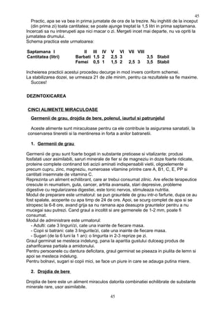 Practic, apa se va bea in prima jumatate de ora de la trezire. Nu inghititi de la inceput
(din prima zi) toata cantitatea; se poate ajunge treptat la 1,5 litri in prima saptamana.
Incercati sa nu intrerupeti apa nici macar o zi. Mergeti incet mai departe, nu va opriti la
jumatatea drumului.
Schema practica este urmatoarea:
Saptamana I II III IV V VI VII VIII
Cantitatea (litri) Barbati 1,5 2 2,5 3 3,5 Stabil
Femei 0,5 1 1,5 2 2,5 3 3,5 Stabil
Incheierea practicii acestui procedeu decurge in mod invers conform schemei.
La stabilizarea dozei, se urmeaza 21 de zile minim, pentru ca rezultatele sa fie maxime.
Succes!
DEZINTOXICAREA
CINCI ALIMENTE MIRACULOASE
Germenii de grau, drojdia de bere, polenul, iaurtul si patrunjelul
Aceste alimente sunt miraculoase pentru ca ele contribuie la asigurarea sanatatii, la
conservarea tineretii si la mentinerea in forta a anilor batranetii.
1. Germenii de grau
Germenii de grau sunt foarte bogati in substante pretioase si vitalizante: produsi
fosfatati usor asimilabili, saruri minerale de fier si de magneziu in doze foarte ridicate,
proteine complete continand toti acizii aminati indispensabili vietii, oligoelemente
precum cupru, zinc, magneziu, numeroase vitamine printre care A, B1, C, E, PP si
cantitati insemnate de vitamina C.
Reprezinta un aliment echilibrant, care ar trebui consumat zilnic. Are efecte terapeutice
crescute in reumatism, guta, cancer, artrita avansata, stari depresive, probleme
digestive cu regularizarea digestiei, este tonic nervos, stimuleaza nutritia.
Modul de preparare este urmatorul: se pun grauntele de grau intr-o farfurie, dupa ce au
fost spalate, acoperite cu apa timp de 24 de ore. Apoi, se scurg complet de apa si se
stropesc la 6-8 ore, avand grija sa nu ramana apa deasupra grauntelor pentru a nu
mucegai sau putrezi. Cand graul a incoltit si are germenele de 1-2 mm, poate fi
consumat.
Modul de administrare este urmatorul:
- Adulti: cate 3 linguri/zi, cate una inainte de fiecare masa.
- Copii si batrani: cate 3 lingurite/zi, cate una inainte de fiecare masa.
- Sugari (de la 6 luni la 1 an): o lingurita in 2-3 reprize pe zi.
Graul germinat se mesteca indelung, pana la aparitia gustului dulceag produs de
zaharificarea partiala a amidonului.
Pentru persoanele cu dantura deficitara, graul germinat se piseaza in piulita de lemn si
apoi se mesteca indelung.
Pentru bolnavi, sugari si copii mici, se face un piure in care se adauga putina miere.
2. Drojdia de bere
Drojdia de bere este un aliment miraculos datorita combinatiei echilibrate de substante
minerale rare, usor asimilabile.
45
45
 