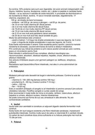 Ea contine: 50% proteine care sunt usor digerabile, toti acizii aminati indispensabili vietii
(lisyna, histidina, leucina, fenylamina, cistina, etc.), gluten si peptide in cantitate foarte
ridicata – ce au actiune in reactiile de oxido-reducere, in procesele de dezintoxicare si
de rezistenta la infectii, lecitine, 14 saruri minerale esentiale, oligoelemente, 17
vitamine, ergosterol, etc.
100 gr. de drojdie de bere furnizeaza:
- proteine - cat 250 gr. de carne si glicogen – cat 65 gr. de paine;
- de 10 ori mai multa vitamina B1 decat painea;
- de 2 ori mai multa vitamina B2 decat ficatul;
- de 15-20 de ori mai multa vitamina PP decat carnea;
- de 10 ori mai multa vitamina B6 decat carnea;
- de 5-10 ori mai mult acid pantotenic decat cerealele;
- de 20 de ori mai mult acid folic decat taratele de grau.
Modul de administrare este urmatorul:
- adulti si batrani: 1-2 linguri de drojdie amestecata in supa sau legume, de 3 ori/zi.
- copii: o lingurita de drojdie amestecata in supa sau legume, de 3 ori/zi.
Este foarte recomandata in anemii. Este excelenta pentru sportivi, carora le mareste
rezistenta la oboseala, usurand eliminarea de toxine si deseuri metabolice.
Prin continutul sau ridicat de proteine si prin natura acizilor aminati pe care-i contine,
joaca un rol protector pentru ficat.
Este indicata in avitaminoze B sau complexe, afectiuni neurologice sau
neuromusculare, alcoolism, steatoze hepatice, hepatite, ciroze, afectiuni renale,
afectiuni intestinale.
Are actiune inhibitoare asupra unor germeni patogeni ca: stafilococ, streptococ,
colibacil.
Remediaza rapid dezechilibrul florei intestinale, mai ales in urma administrarii de
antibiotice.
3. Patrunjelul
Modestul patrunjel este deosebit de bogat in elemente pretioase. Contine la suta de
grame:
- vitamina C- 150 -200 mg.(lamaia contine 100 mg.)
- provitamina A – 60 mg. (mararul contine 7-14 mg.)
- calciu – 240 mg.
- fier – 19-20 mg.
Este un excelent antiseptic al sangelui si al intestinelor si previne cancerul (are actiune
citostatica naturala). Fluidifica sangele si curata vasele de sange.
Este recomandat in toate bolile de inima si circulatie, rahitism, tuberculoza, afectiuni
hepatice si urinare, afectiuni oculare. Intarzie imbatranirea.
Se poate consuma sub forma de suc sau amestecat in alte alimente. Nu are
contraindicatii cantitative.
4. Iaurtul
Iaurtul este usor asimilabil si constituie un adjuvant digestiv datorita fermentilor multi
continuti.
Acidul lactic din iaurt asigura existenta unei flore intestinale sanatoase, impiedicand
putrefactiile intestinale. Contine multe saruri de calciu si vitaminele B in cantitati ridicate.
Un pahar de iaurt constituie doza zinica suficienta si nu trebuie prelungita mai mult de
15 zile pe luna.
5. Polenul
46
46
 