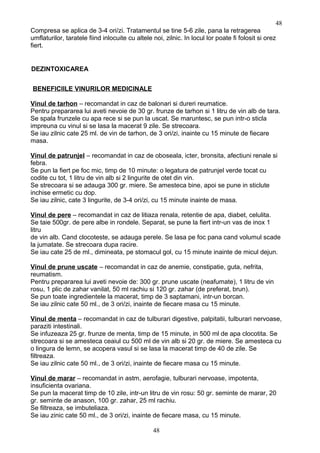Compresa se aplica de 3-4 ori/zi. Tratamentul se tine 5-6 zile, pana la retragerea
umflaturilor, taratele fiind inlocuite cu altele noi, zilnic. In locul lor poate fi folosit si orez
fiert.
DEZINTOXICAREA
BENEFICIILE VINURILOR MEDICINALE
Vinul de tarhon – recomandat in caz de balonari si dureri reumatice.
Pentru prepararea lui aveti nevoie de 30 gr. frunze de tarhon si 1 litru de vin alb de tara.
Se spala frunzele cu apa rece si se pun la uscat. Se maruntesc, se pun intr-o sticla
impreuna cu vinul si se lasa la macerat 9 zile. Se strecoara.
Se iau zilnic cate 25 ml. de vin de tarhon, de 3 ori/zi, inainte cu 15 minute de fiecare
masa.
Vinul de patrunjel – recomandat in caz de oboseala, icter, bronsita, afectiuni renale si
febra.
Se pun la fiert pe foc mic, timp de 10 minute: o legatura de patrunjel verde tocat cu
codite cu tot, 1 litru de vin alb si 2 lingurite de otet din vin.
Se strecoara si se adauga 300 gr. miere. Se amesteca bine, apoi se pune in sticlute
inchise ermetic cu dop.
Se iau zilnic, cate 3 lingurite, de 3-4 ori/zi, cu 15 minute inainte de masa.
Vinul de pere – recomandat in caz de litiaza renala, retentie de apa, diabet, celulita.
Se taie 500gr. de pere albe in rondele. Separat, se pune la fiert intr-un vas de inox 1
litru
de vin alb. Cand clocoteste, se adauga perele. Se lasa pe foc pana cand volumul scade
la jumatate. Se strecoara dupa racire.
Se iau cate 25 de ml., dimineata, pe stomacul gol, cu 15 minute inainte de micul dejun.
Vinul de prune uscate – recomandat in caz de anemie, constipatie, guta, nefrita,
reumatism.
Pentru prepararea lui aveti nevoie de: 300 gr. prune uscate (neafumate), 1 litru de vin
rosu, 1 plic de zahar vanilat, 50 ml rachiu si 120 gr. zahar (de preferat, brun).
Se pun toate ingredientele la macerat, timp de 3 saptamani, intr-un borcan.
Se iau zilnic cate 50 ml., de 3 ori/zi, inainte de fiecare masa cu 15 minute.
Vinul de menta – recomandat in caz de tulburari digestive, palpitatii, tulburari nervoase,
paraziti intestinali.
Se infuzeaza 25 gr. frunze de menta, timp de 15 minute, in 500 ml de apa clocotita. Se
strecoara si se amesteca ceaiul cu 500 ml de vin alb si 20 gr. de miere. Se amesteca cu
o lingura de lemn, se acopera vasul si se lasa la macerat timp de 40 de zile. Se
filtreaza.
Se iau zilnic cate 50 ml., de 3 ori/zi, inainte de fiecare masa cu 15 minute.
Vinul de marar – recomandat in astm, aerofagie, tulburari nervoase, impotenta,
insuficienta ovariana.
Se pun la macerat timp de 10 zile, intr-un litru de vin rosu: 50 gr. seminte de marar, 20
gr. seminte de anason, 100 gr. zahar, 25 ml rachiu.
Se filtreaza, se imbuteliaza.
Se iau zinic cate 50 ml., de 3 ori/zi, inainte de fiecare masa, cu 15 minute.
48
48
 
