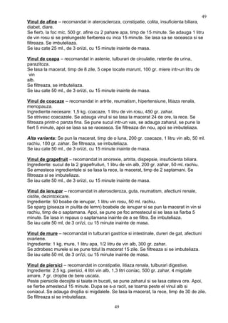 Vinul de afine – recomandat in ateroscleroza, constipatie, colita, insuficienta biliara,
diabet, diare.
Se fierb, la foc mic, 500 gr. afine cu 2 pahare apa, timp de 15 minute. Se adauga 1 litru
de vin rosu si se prelungeste fierberea cu inca 15 minute. Se lasa sa se raceasca si se
filtreaza. Se imbuteliaza.
Se iau cate 25 ml., de 3 ori/zi, cu 15 minute inainte de masa.
Vinul de ceapa – recomandat in astenie, tulburari de circulatie, retentie de urina,
parazitoza.
Se lasa la macerat, timp de 8 zile, 5 cepe tocate marunt, 100 gr. miere intr-un litru de
vin
alb.
Se filtreaza, se imbuteliaza.
Se iau cate 50 ml., de 3 ori/zi, cu 15 minute inainte de masa.
Vinul de coacaze – recomandat in artrite, reumatism, hipertensiune, litiaza renala,
menopauza.
Ingrediente necesare: 1,5 kg. coacaze, 1 litru de vin rosu, 450 gr. zahar.
Se strivesc coacazele. Se adauga vinul si se lasa la macerat 24 de ore, la rece. Se
filtreaza printr-o panza fina. Se pune sucul intr-un vas, se adauga zaharul, se pune la
fiert 5 minute, apoi se lasa sa se raceasca. Se filtreaza din nou, apoi se imbuteliaza.
Alta varianta: Se pun la macerat, timp de o luna, 200 gr. coacaze, 1 litru vin alb, 50 ml.
rachiu, 100 gr. zahar. Se filtreaza, se imbuteliaza.
Se iau cate 50 ml., de 3 ori/zi, cu 15 minute inainte de masa.
Vinul de grapefruit – recomandat in anorexie, artrita, dispepsie, insuficienta biliara.
Ingrediente: sucul de la 2 grapefruituri, 1 litru de vin alb, 200 gr. zahar, 50 ml. rachiu.
Se amesteca ingredientele si se lasa la rece, la macerat, timp de 2 saptamani. Se
filtreaza si se imbuteliaza.
Se iau cate 50 ml., de 3 ori/zi, cu 15 minute inainte de masa.
Vinul de ienupar – recomandat in ateroscleroza, guta, reumatism, afectiuni renale,
cistite, dezintoxicare.
Ingrediente: 50 boabe de ienupar, 1 litru vin rosu, 50 ml. rachiu.
Se sparg (piseaza in piulita de lemn) boabele de ienupar si se pun la macerat in vin si
rachiu, timp de o saptamana. Apoi, se pune pe foc amestecul si se lasa sa fiarba 5
minute. Se lasa in repaus o saptamana inainte de a se filtra. Se imbuteliaza.
Se iau cate 50 ml, de 3 ori/zi, cu 15 minute inainte de masa.
Vinul de mure – recomandat in tulburari gastrice si intestinale, dureri de gat, afectiuni
ovariene.
Ingrediente: 1 kg. mure, 1 litru apa, 1/2 litru de vin alb, 300 gr. zahar.
Se zdrobesc murele si se pune totul la macerat 15 zile. Se filtreaza si se imbuteliaza.
Se iau cate 50 ml, de 3 ori/zi, cu 15 minute inainte de masa.
Vinul de piersici – recomandat in constipatie, litiaza renala, tulburari digestive.
Ingrediente: 2,5 kg. piersici, 4 litri vin alb, 1,3 litri coniac, 500 gr. zahar, 4 migdale
amare, 7 gr. drojdie de bere uscata.
Peste piersicile decojite si taiate in bucati, se pune zaharul si se lasa cateva ore. Apoi,
se fierbe amestecul 15 minute. Dupa se s-a racit, se toarna peste el vinul alb si
coniacul. Se adauga drojdia si migdalele. Se lasa la macerat, la rece, timp de 30 de zile.
Se filtreaza si se imbuteliaza.
49
49
 