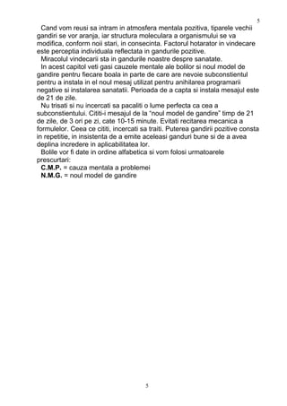 Cand vom reusi sa intram in atmosfera mentala pozitiva, tiparele vechii
gandiri se vor aranja, iar structura moleculara a organismului se va
modifica, conform noii stari, in consecinta. Factorul hotarator in vindecare
este perceptia individuala reflectata in gandurile pozitive.
Miracolul vindecarii sta in gandurile noastre despre sanatate.
In acest capitol veti gasi cauzele mentale ale bolilor si noul model de
gandire pentru fiecare boala in parte de care are nevoie subconstientul
pentru a instala in el noul mesaj utilizat pentru anihilarea programarii
negative si instalarea sanatatii. Perioada de a capta si instala mesajul este
de 21 de zile.
Nu trisati si nu incercati sa pacaliti o lume perfecta ca cea a
subconstientului. Cititi-i mesajul de la “noul model de gandire” timp de 21
de zile, de 3 ori pe zi, cate 10-15 minute. Evitati recitarea mecanica a
formulelor. Ceea ce cititi, incercati sa traiti. Puterea gandirii pozitive consta
in repetitie, in insistenta de a emite aceleasi ganduri bune si de a avea
deplina incredere in aplicabilitatea lor.
Bolile vor fi date in ordine alfabetica si vom folosi urmatoarele
prescurtari:
C.M.P. = cauza mentala a problemei
N.M.G. = noul model de gandire
5
5
 