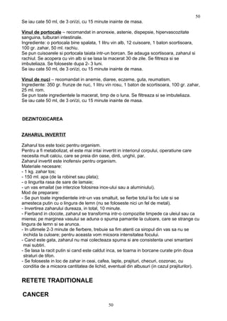 Se iau cate 50 ml, de 3 ori/zi, cu 15 minute inainte de masa.
Vinul de portocale – recomandat in anorexie, astenie, dispepsie, hipervascozitate
sanguina, tulburari intestinale.
Ingrediente: o portocala bine spalata, 1 litru vin alb, 12 cuisoare, 1 baton scortisoara,
100 gr. zahar, 50 ml. rachiu.
Se pun cuisoarele si portocala taiata intr-un borcan. Se adauga scortisoara, zaharul si
rachiul. Se acopera cu vin alb si se lasa la macerat 30 de zile. Se filtreza si se
imbuteliaza. Se foloseste dupa 2- 3 luni.
Se iau cate 50 ml, de 3 ori/zi, cu 15 minute inainte de masa.
Vinul de nuci – recomandat in anemie, diaree, eczeme, guta, reumatism.
Ingrediente: 350 gr. frunze de nuc, 1 litru vin rosu, 1 baton de scortisoara, 100 gr. zahar,
25 ml. rom.
Se pun toate ingredientele la macerat, timp de o luna. Se filtreaza si se imbuteliaza.
Se iau cate 50 ml, de 3 ori/zi, cu 15 minute inainte de masa.
DEZINTOXICAREA
ZAHARUL INVERTIT
Zaharul tos este toxic pentru organism.
Pentru a fi metabolizat, el este mai intai invertit in interiorul corpului, operatiune care
necesita mult calciu, care se preia din oase, dinti, unghii, par.
Zaharul invertit este inofensiv pentru organism.
Materiale necesare:
- 1 kg. zahar tos;
- 150 ml. apa (de la robinet sau plata);
- o lingurita rasa de sare de lamaie;
- un vas emailat (se interzice folosirea inox-ului sau a aluminiului).
Mod de preparare:
- Se pun toate ingredientele intr-un vas smaltuit, se fierbe totul la foc iute si se
amesteca putin cu o lingura de lemn (nu se foloseste nici un fel de metal).
- Invertirea zaharului dureaza, in total, 10 minute.
- Fierband in clocote, zaharul se transforma intr-o compozitie limpede ca uleiul sau ca
mierea; pe marginea vasului se aduna o spuma pamantie la culoare, care se strange cu
lingura de lemn si se arunca.
- In ultimele 2-3 minute de fierbere, trebuie sa fim atenti ca siropul din vas sa nu se
inchida la culoare; pentru aceasta vom micsora intensitatea focului.
- Cand este gata, zaharul nu mai colecteaza spuma si are consistenta unei smantani
mai subtiri.
- Se lasa la racit putin si cand este caldut inca, se toarna in borcane curate prin doua
straturi de tifon.
- Se foloseste in loc de zahar in ceai, cafea, lapte, prajituri, checuri, cozonac, cu
conditia de a micsora cantitatea de lichid, eventual din albusuri (in cazul prajiturilor).
RETETE TRADITIONALE
CANCER
50
50
 