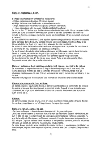 Cancer, metastaze, SIDA
Se face un amestec din urmatoarele ingrediente:
- 200 gr. radacina de brusture (Arcticum lappa)
- 450 gr. iarba de macris (Rumex acetosella) maruntita
- 30 gr. radacina de revent turcesc pisata (Rheum palmatum)
- 115 gr. scoarta de ulm cu coaja neteda pisata (Ulmus fulva)
Se pun la fiert 7,7 litri de apa distilata intr-o oala de otel inoxidabil. Dupa ce apa a dat in
clocot, se pune o cana din amestecul de plante si se lasa compozitia sa fiarba 10
minute, la foc mic, cu capac (restul de plante se depoziteaza intr-un loc uscat, intunecat
si racoros).
Se lasa oala inchisa timp de 12 ore, apoi se aprinde aragazul la foc mic si se incalzeste
pana aproape de fierbere. (nu se lasa mixtura sa dea in clocot). Se stinge focul si se
filtreaza lichidul de 2 ori, prin vata, intr-o alta oala din otel inoxidabil.
Se toarna lichidul fierbinte in sticle sterilizate, strangand bine capacele. Se lasa la racit
si se strang din nou capacele. Se pastreaza la frigider.
Se iau 4 linguri de solutie, dimineata pe stomacul gol. Se poate manca dupa 5 minute.
Seara la culcare, se iau inca 4 linguri dupa cel putin 2 ore de la ultima masa.
Daca aveti ulcer, solutia trebuie diluata cu o cantitate egala de apa distilata.
Se face tratamentul cate 21 de zile pe luna, pauza 7 zile si se reia pana la 6 luni.
Preparatul nu are efect daca se fac citostatice.
Cancer, scleroza, boli cardiovasculare, boli renale, dezlipire de retina
Se maruntesc si se pun intr-un vas 5 linguri de cetina (muguri verzi, mai mari). Se
toarna deasupra 1/2 litru de apa si se fierbe amestecul 10 minute, la foc mic. Se
infuzeaza peste noapte, la cald (intr-un termos) si se bea in cursul zilei urmatoare, in loc
de apa.
Aceasta fiertura poate fi consumata fara restrictii de timp si nu are contraindicatii.
Cancer de piele cu leziuni extinse
Se aplica pe piele, o jumatate de ora, o compresa imbibata cu o combinatie de tinctura
de arnica si tinctura de marul-lupului, in proportii egale. Dupa 2 ore de la inlaturarea
compresei, se unge zona afectata cu tinctura de propolis. Tratamentul se aplica cel
putin o data pe zi.
Cancer
Se administreaza timp de o luna, de 3 ori pe zi, inainte de masa, cate o lingura de ulei
de masline presat la rece cu 1/3 lingurita suc de usturoi proaspat.
Cancer ovarian, cancer la san
- Se beau in fiecare zi 4 cani de ceai de napraznic, lingura cu lingura.
Ceaiul se prepara astfel: o mana de frunze si flori de napraznic uscate, nemacinate, se
pun in 250 ml. apa rece la inmuiat, de seara pana dimineata (se va folosi apa plata, nu
apa de la robinet). Dimineata, se filtreaza maceratul, iar planta ramasa se opareste cu
250 ml apa. Dupa ce se lasa sa se raceasca la temperatura camerei, aceasta infuzie se
filtreaza. La sfarsit, se combina maceratul cu infuzia racita.
Se beau 4 cani pe zi din acest ceai (pentru ceaiul pentru o zi se dubleaza cantitatile) pe
stomacul gol, inghititura cu inghititura ( se recomanda a se bea cu lingura, pe parcursul
zilei).
51
51
 