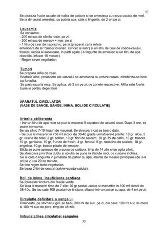 Se piseaza fructe uscate de nalba de padure si se amesteca cu ranza uscata de miel.
Se ia din acest amestec, cu putina apa, cate o lingurita, de 2 ori pe zi.
Leucemie
Se consuma:
- 200 ml suc de sfecla rosie, pe zi
- 300 ml suc de morcov + mar, pe zi
- 1 litru de ceai de napraznic, pe zi (preparat ca la reteta
anterioara de la “cancer ovarian, cancer la san”) si un litru de ceai de coada-calului,
troscot, urzica si sunatoare, in parti egale ( 4 lingurite de amestec la un litru de apa
clocotita, infuzat 15 minute).
- Regim sever vegetarian.
Tumori
Se prepara alifia de vasc.
Boabele albe, proaspete ale vascului se amesteca cu untura curata, zdrobindu-se bine
cu furculita.
Se pastreaza la rece. Se aplica, de 2 ori pe zi, pe zonele respective. Alifia este foarte
buna si pentru degeraturi.
APARATUL CIRCULATOR
(VASE DE SANGE, SANGE, INIMA, BOLI DE CIRCULATIE)
Arterita obliteranta
- Intr-un litru de apa rece se pun la macerat 8 capatani de usturoi pisat. Dupa 2 ore, se
poate consuma.
Se iau zilnic 7-10 linguri de macerat. Se strecoara cat se bea o data.
- Se pun la macerat in 750 ml alcool de 38-40 grade urmatoarele plante: 10 gr. aloe, 5
gr. rasina de brad, 2 gr. sofran, 10 gr. flori de salcam, 10 gr. foi de dafin, 10 gr. troscot,
10 gr. gentiana, 10 gr. frunze de frasin, 4 gr. fenicul, 5 gr. radacina de scaiete, 10 gr.
angelica, 10 gr. boabe pisate de ienupar.
Sticla se pune aproape de o sursa de caldura, timp de 14 zile si se agita zilnic.
Se strecoara prin tifon dublu si solutia se pune in sticlute mici, de culoare inchisa.
Se ia cate o lingurita in jumatate de pahar cu apa, inainte de mesele principale (de 3-4
ori pe zi) cu 20 de minute.
Se tine regim lacto-vegetarian.
Se beau 2 litri de ceai/zi (salvie+coada-calului).
Boli de inima, insuficienta cardiaca
Se foloseste tinctura din fasole verde.
Se lasa la macerat timp de 7 zile: 20 gr pastai uscate si maruntite in 100 ml alcool de
38-40o. Se iau cate 100 picaturi de tinctura, diluate intr-un pahar cu apa, de 4 ori pe zi.
Circulatie deficitara a sangelui
Dimineata, pe stomacul gol, se beau 200 ml de suc, pe zi, din care: 100 ml suc de mere
si 100 ml suc de pere, timp de 45 zile.
Imbunatatirea circulatiei sanguine
53
53
 