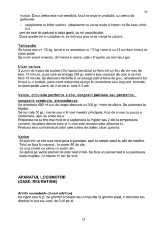 mustar. Daca pielea este mai sensibila, locul se unge in prealabil, cu crema de
galbenele.
- cataplasme cu bitter suedez. cataplasme cu varza cruda si hrean ras.Se beau zilnic
2-3
cani de ceai de paducel si talpa gastii, cu rol vasodilatator.
Dupa aceste bai si cataplasme, se imbraca gros si se merge la culcare.
Tahicardie
Se toaca marunt 1/2 kg. lamai si se amesteca cu 1/2 kg miere si cu 21 samburi (miez) de
caisa pisati.
Se ia din acest amestec, dimineata si seara, cate o lingurita, pe stomacul gol.
Ulcer varicos
3 pumni de frunze de scaiete (Centaurea bendicta) se fierb intr-un litru de vin rosu de
tara, 15 minute, dupa care se adauga 250 gr. slanina (sau osanza) de porc si se mai
fierb 10 minute. Se strecoara fierbinte si se adauga putina faina de grau, amestecand tot
timpul cu o spatula, pana cand compozitia ajunge la consistenta unui unguent. Aceasta,
se pune peste ulcere, de 2 ori pe zi, cate 3-4 ore.
Varice, circulatie periferica slaba, congestii pelviene sau prostatice,
congestie cerebrala, ateroscleroza
Se amesteca 600 ml suc de ceapa strecurat cu 300 gr. miere de albine. Se pastreaza la
frigider.
Se iau cate 50 gr., inainte sau in timpul meselor principale, timp de o luna cu pauza o
saptamana, apoi se poate relua.
Preparatul nu se tine mai mult de o saptamana la frigider sau 2 zile la temperatura
camerei, deoarece devine toxic si nu mai este recomandata utilizarea lui.
Produsul este contraindicat celor care sufera de diabet, ulcer, gastrita.
Varice
Se pun intr-un vas nuci verzi pana la jumatate, apoi se umple vasul cu ulei de masline.
Totul se lasa la macerat , la soare, 40 de zile.
Se ung zonele cu varice cu acest ulei.
Se aplica pe varice plaman de porc taiat in felii. Se face un pansament si se pastreaza
toata noaptea. Se repeta 10 seri la rand.
APARATUL LOCOMOTOR
(OASE, REUMATISM)
Artrita reumatoida (dureri artritice)
Se inghit cate 5 gr. de ghimbir proaspat sau o lingurita de ghimbir pisat, in mancare sau
dizolvat in apa sau ceai, de 3 ori pe zi.
55
55
 