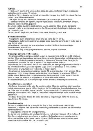 Artroza
 Se beau 4 cani/zi dintr-un decoct de coaja de salcie. Se fierb 2 linguri de coaja de
salcie la o cana cu apa, 15 minute.
- Se fierb 150 gr. de radacina de telina intr-un litru de apa, timp de 20 de minute. Se bea
cate o cana/zi din acest decoct.
- Se inghit 2 catei mici de usturoi/zi dimineata pe stomacul gol, timp de 3 luni.
 Se face o tinctura din 6 plante, in parti egale: coada soricelului, cimbrisor, ienupar,
coaja de salcie, lavanda, papadie.
Se umple o sticla cu plante peste care se toarna alcool de 40 de grade. Se lasa la
macerat 14 zile, la temperatura camerei. Se filtreaza si se imbuteliaza in sticle mai mici,
de culoare inchisa.
Se iau cate 40 de picaturi, de 2 ori/zi, intre mese, intr-o lingura cu apa.
Boli ale articulatiilor
- Cataplasme cu un strat gros de argila timp de o ora, de 3-4 ori/ zi.
- Cataplasme cu terci din cartofi cruzi, ceapa taiata marunt si seminte de in fierte, cate o
ora, de 3-4 ori/zi.
- Cataplasme cu mustar: se face o pasta ca un aluat din faina de mustar negru
amestecata cu apa calduta.
- Bai de sare, 2 kg. sare grunjoasa in cada de baie, timp de 20 minute.
Ciocuri pe coloana, lombosciatica
- Se prepara alifia de sanziene astfel: se pun la macerat, timp de 12 ore in 30 ml alcool
sanitar, 20 gr planta uscata de sanziene, bine maruntita. Borcanul se inchide ermetic. Se
adauga 200 ml ulei de masline si se fierbe in “bain-marie” timp de 3 ore. Se agita din
timp in timp, borcanul. Se lasa in repaus 3 zile, dupa care se filtreaza.
Dupa filtrare, se pune lichidul intr-un vas, pe foc mic, se adauga 50 gr ceara de albine si
se amesteca continuu, pana se topeste. Dupa racire, se pastreaza la rece. Se fac
frictionari de-a lungul coloanei vertebrale, in fiecare seara.
- Se prepara o tinctura din urmatoarele plante: 70 gr. marullupului, 10 gr. ghimbir, 10 gr.
tataneasa, 10 gr. cimbru. Se pun toate plantele intr-un borcan si se adauga 500 ml
alcool sanitar. Borcanul se inchide etans si se tine la macerat 15 zile, agitandu-se din
cand in cand. Se filtreaza si se pastreaza in sticle de culoare inchisa.
Cu aceasta tinctura, se pun comprese pe zonele afectate, de seara pana dimineata.
Dureri lombare, reumatism
- Se face o tinctura de ardei iute. Se pun intr-o sticla 15 gr. de ardei iute taiat marunt cu
cutitul, peste care se toarna 100 ml de alcool de 70 grade si se tine solutia la soare, timp
de 7 zile (sau dupa soba, sau pe calorifer), agitandu-se zilnic. Cu acest macerat se fac
frectii pe locul dureros, de 3 ori pe zi. Trebuie sa va spalati bine pe maini dupa ce folositi
preparatul.
- Se beau 3 cani/zi de decoct din coaja de salcie: 2 linguri coaja, fierte intr-o cana cu
apa, timp de 10 minute.
Dureri reumatice
Se lasa la macerat 7-9 zile si se agita din timp in timp, urmatoarele: 500 ml spirt
medicinal, 2 lingurite sare de lamaie si doua lingurite sare de bucatarie. Se frectioneaza
zonele dureroase.
 Se prepara o tinctura din untul pamantului.
Se curata bine o radacina de untul pamantului, se rade si se introduce intr-o sticla de 1
litru. Se completeaza cu alcool pana la umplere. Se lasa la macerat o saptamana in
sticla bine inchisa, agitand-o de cateva ori pe zi. Se filtreaza cu stoarcere si se pune
acest macerat in sticlute mici, de culoare inchisa.
56
56
 
