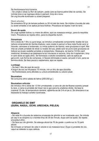 Se frectioneaza locul dureros.
- Se umple o sticla cu flori de salcam, peste care se toarna petrol (titei de sonda). Se
inchide bine si se ingroapa sticla in pamant, timp de o luna.
Se ung locurile dureroase cu acest preparat.
Dureri articulare
Se amesteca 50 gr de tamaie pulbere cu 50 ml otet de mere. Se imbiba o bucata de vata
cu acest amestec si se aplica pe locul bolnav. Procedura se repeta 3 seri la rand.
Dureri de spate
Se unge spatele bolnav cu miere de albine, apoi se maseaza energic, pana la resorbtia
mierii. Procedura se repeta zilnic, pana la disparitia durerii.
Gonartroza
Intr-o sticla de 1 litru cu gura larga, se introduc urmatoarele componente: boabe de tuia
(arbore ornamental din familia bradului, care creste in parcuri si face niste fructe verzi si
rotunde, carnoase si brobonate, cu miros puternic de rasina), sare grunjoasa si spirt. Mai
intai se umple jumatate de sticla cu boabe de tuia, peste care se pune sare grunjoasa ce
trebuie sa ocupe cealalta jumatate a recipientului. Deasupra, se toarna 1/2 litru spirt
medicinal. Amestecul se pastreaza la loc intunecos si racoros, timp de 4 saptamani, timp
in care sticla se agita zilnic. Se formeaza o solutie consistenta, care se aplica pe
genunchi, sub forma de comprese, in fiecare dimineata si seara, cel putin 2 ore, pana se
termina sticla. Se face pauza o saptamana, apoi se repeta.
Lumbago
- Se bea 1 litru de ceai de soc/zi.
4 linguri de soc se infuzeaza 15 minute, intr-un litru de apa clocotita.
- Se frectioneaza zona afectata cu untura amestecata cu usturoi pisat.
Reumatism
Se consuma zilnic salata de telina (200-250 gr.)
Reumatism articular
Se introduc intr-o sticla de 1,5 litri urmatoarele: o cana de ulei de floarea soarelui presat
la rece, o cana si jumatate de hrean ras si gaz pana la umplerea sticlei. Se lasa la
macerat 10 zile, la temperatura camerei, agitandu-se de 3-4 ori pe zi. Se strecoara si se
foloseste la masajul zonelor dureroase.
ORGANELE DE SIMT
(GURA, NASUL, OCHII, URECHEA, PIELEA)
Alopecie
- Se rade fin o bucata de radacina proaspata de ghimbir si se incalzeste usor. Se intinde
pe cap si se acopera cu o boneta timp de 30 de minute, dupa care se spala. Se repeta
procedeul zilnic.
- Se face suc din ghimbir. Se adauga alcool de 70 de grade: o parte suc la 10 parti
alcool.
Se inmoaie un tampon de vata in solutie si se maseaza locul. Dupa o jumatate de ora,
capul se clateste cu apa calduta.
57
57
 