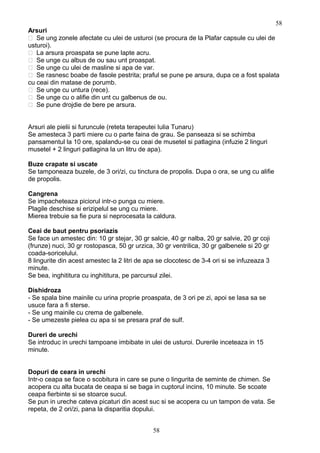 Arsuri
 Se ung zonele afectate cu ulei de usturoi (se procura de la Plafar capsule cu ulei de
usturoi).
 La arsura proaspata se pune lapte acru.
 Se unge cu albus de ou sau unt proaspat.
 Se unge cu ulei de masline si apa de var.
 Se rasnesc boabe de fasole pestrita; praful se pune pe arsura, dupa ce a fost spalata
cu ceai din matase de porumb.
 Se unge cu untura (rece).
 Se unge cu o alifie din unt cu galbenus de ou.
 Se pune drojdie de bere pe arsura.
Arsuri ale pielii si furuncule (reteta terapeutei Iulia Tunaru)
Se amesteca 3 parti miere cu o parte faina de grau. Se panseaza si se schimba
pansamentul la 10 ore, spalandu-se cu ceai de musetel si patlagina (infuzie 2 linguri
musetel + 2 linguri patlagina la un litru de apa).
Buze crapate si uscate
Se tamponeaza buzele, de 3 ori/zi, cu tinctura de propolis. Dupa o ora, se ung cu alifie
de propolis.
Cangrena
Se impacheteaza piciorul intr-o punga cu miere.
Plagile deschise si erizipelul se ung cu miere.
Mierea trebuie sa fie pura si neprocesata la caldura.
Ceai de baut pentru psoriazis
Se face un amestec din: 10 gr stejar, 30 gr salcie, 40 gr nalba, 20 gr salvie, 20 gr coji
(frunze) nuci, 30 gr rostopasca, 50 gr urzica, 30 gr ventrilica, 30 gr galbenele si 20 gr
coada-soricelului.
8 lingurite din acest amestec la 2 litri de apa se clocotesc de 3-4 ori si se infuzeaza 3
minute.
Se bea, inghititura cu inghititura, pe parcursul zilei.
Dishidroza
- Se spala bine mainile cu urina proprie proaspata, de 3 ori pe zi, apoi se lasa sa se
usuce fara a fi sterse.
- Se ung mainile cu crema de galbenele.
- Se umezeste pielea cu apa si se presara praf de sulf.
Dureri de urechi
Se introduc in urechi tampoane imbibate in ulei de usturoi. Durerile inceteaza in 15
minute.
Dopuri de ceara in urechi
Intr-o ceapa se face o scobitura in care se pune o lingurita de seminte de chimen. Se
acopera cu alta bucata de ceapa si se baga in cuptorul incins, 10 minute. Se scoate
ceapa fierbinte si se stoarce sucul.
Se pun in ureche cateva picaturi din acest suc si se acopera cu un tampon de vata. Se
repeta, de 2 ori/zi, pana la disparitia dopului.
58
58
 