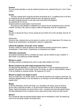 Eczeme
Se ung zonele afectate cu ulei de masline presat la rece, sterilizat timp de 1 ora in “bain-
marie”.
Escara
 Se face o pasta dintr-o lingurita de faina de seminte de in, un galbenus de ou de tara
si o lingurita de ulei de masline presat la rece. Se aplica pe escara.
Se sterg marginile escarei cu suc (sau ceai concentrat) de patlagina.
Se schimba din 8 in 8 ore.
Aceasta pasta se poate aplica si pe furuncule.
 Se pune pe zona afectata o cataplasma cu usturoi ras pe razatoarea mica si ulei de
masline. Se lasa 2 zile. Apoi se unge cu alifie de tataneasa, timp de o saptamana.
Febra
Se bea un decoct din 25 gr. frunze uscate de prun fierte intr-un litru de lapte, timp de 10
minute.
Hipoacuzia
Se pune cate o picatura de suc de usturoi in ureche, de 3 ori/ saptamana. Pe masura ce
starea sa se amelioreaza, se foloseste o data la o saptamana.
Infectii ale unghiilor, furuncule, arsuri, taieturi
Se face o alifie din ceara de albine si ulei de floarea soarelui presat la rece, topite si
amestecate in “bain-marie”. Cicatrizarea si vindecarea sunt rapide.
Inflamatie a picioarelor
Se prepara comprese dintr-un amestec de ceara, ulei de masline si apa, incalzite “in
bain-marie” si se aplica pe zonele afectate.
Micoza in urechi
Se sterg urechile cu betisoare de urechi cu gaz dublu distilat, de 2 ori/zi.
Micoze (ciuperci) ale pielii (reteta terapeutei Iulia Tunaru)
Se sterg locurile afectate cu o solutie din ceai de pelin, in care se adauga tinctura de
propolis (20 picaturi la 100 ml ceai). Dupa 10 minute, se unge cu miere poliflora, dupa 3-
4 ore se clateste cu aceeasi solutie. Se repeta de 3-4 ori/zi.
Micoza la unghia unui deget al mainii
Se ia un ardei iute, i se scoate codita, se curata de seminte si se umple cu tuica tare. Se
introduce degetul bolnav in ea. Se fixeaza cu un bandaj si se tine astfel peste noapte. Se
repeta zilnic.
Miopie
In fiecare dimineata, se tine sub limba 1 gr. de laptisor de matca, pana se dizolva.
Se iau cate 3 lingurite de polen, cu 30 de minute inainte de cele 3 mese principale.
Seara, inainte de culcare, se pune miere in ochi - o picatura de miere de salcam fluida.
Se face tratamentul 3 luni cu pauza o luna, dupa care se reia, daca mai este nevoie.
Monturi
Pe o bucata de vata se presara tamaie pisata care se stropeste cu otet. Se aseaza pe
mont si se tine peste noapte. Se repeta zilnic.
59
59
 