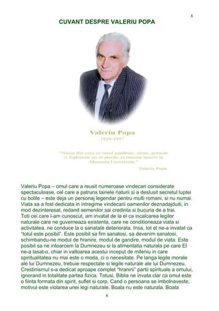 CUVANT DESPRE VALERIU POPA
Valeriu Popa – omul care a reusit numeroase vindecari considerate
spectaculoase, cel care a patruns tainele naturii si a deslusit secretul luptei
cu bolile – este deja un personaj legendar pentru multi romani, si nu numai.
Viata sa a fost dedicata in intregime vindecarii oamenilor deznadajduiti, in
mod dezinteresat, redand semenilor sai credinta si bucuria de a trai.
Toti cei care l-am cunoscut, am invatat de la el ca incalcarea legilor
naturale care ne guverneaza existenta, care ne conditioneaza viata si
activitatea, ne conduce la o sanatate deteriorata. Insa, tot el ne-a invatat ca
“totul este posibil”. Este posibil sa fim sanatosi, sa devenim sanatosi,
schimbandu-ne modul de hranire, modul de gandire, modul de viata. Este
posibil sa ne intoarcem la Dumnezeu si la alimentatia naturala pe care El
ne-a lasat-o, chiar in valtoarea acestui inceput de mileniu in care
spiritualitatea nu mai este o moda, ci o necesitate. Pe langa legile morale
ale lui Dumnezeu, trebuie respectate si legile naturale ale lui Dumnezeu.
Crestinismul s-a dedicat aproape complet “hranirii” partii spirituale a omului,
ignorand in totalitate partea fizica. Totusi, Biblia ne invata clar ca omul este
o fiinta formata din spirit, suflet si corp. Cand o persoana se imbolnaveste,
motivul este violarea unei legi naturale. Boala nu este naturala. Boala
6
6
 