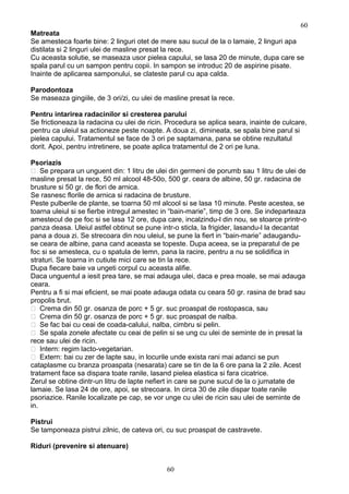 Matreata
Se amesteca foarte bine: 2 linguri otet de mere sau sucul de la o lamaie, 2 linguri apa
distilata si 2 linguri ulei de masline presat la rece.
Cu aceasta solutie, se maseaza usor pielea capului, se lasa 20 de minute, dupa care se
spala parul cu un sampon pentru copii. In sampon se introduc 20 de aspirine pisate.
Inainte de aplicarea samponului, se clateste parul cu apa calda.
Parodontoza
Se maseaza gingiile, de 3 ori/zi, cu ulei de masline presat la rece.
Pentru intarirea radacinilor si cresterea parului
Se frictioneaza la radacina cu ulei de ricin. Procedura se aplica seara, inainte de culcare,
pentru ca uleiul sa actioneze peste noapte. A doua zi, dimineata, se spala bine parul si
pielea capului. Tratamentul se face de 3 ori pe saptamana, pana se obtine rezultatul
dorit. Apoi, pentru intretinere, se poate aplica tratamentul de 2 ori pe luna.
Psoriazis
 Se prepara un unguent din: 1 litru de ulei din germeni de porumb sau 1 litru de ulei de
masline presat la rece, 50 ml alcool 48-50o, 500 gr. ceara de albine, 50 gr. radacina de
brusture si 50 gr. de flori de arnica.
Se rasnesc florile de arnica si radacina de brusture.
Peste pulberile de plante, se toarna 50 ml alcool si se lasa 10 minute. Peste acestea, se
toarna uleiul si se fierbe intregul amestec in “bain-marie”, timp de 3 ore. Se indeparteaza
amestecul de pe foc si se lasa 12 ore, dupa care, incalzindu-l din nou, se stoarce printr-o
panza deasa. Uleiul astfel obtinut se pune intr-o sticla, la frigider, lasandu-l la decantat
pana a doua zi. Se strecoara din nou uleiul, se pune la fiert in “bain-marie” adaugandu-
se ceara de albine, pana cand aceasta se topeste. Dupa aceea, se ia preparatul de pe
foc si se amesteca, cu o spatula de lemn, pana la racire, pentru a nu se solidifica in
straturi. Se toarna in cutiute mici care se tin la rece.
Dupa fiecare baie va ungeti corpul cu aceasta alifie.
Daca unguentul a iesit prea tare, se mai adauga ulei, daca e prea moale, se mai adauga
ceara.
Pentru a fi si mai eficient, se mai poate adauga odata cu ceara 50 gr. rasina de brad sau
propolis brut.
 Crema din 50 gr. osanza de porc + 5 gr. suc proaspat de rostopasca, sau
 Crema din 50 gr. osanza de porc + 5 gr. suc proaspat de nalba.
 Se fac bai cu ceai de coada-calului, nalba, cimbru si pelin.
 Se spala zonele afectate cu ceai de pelin si se ung cu ulei de seminte de in presat la
rece sau ulei de ricin.
 Intern: regim lacto-vegetarian.
 Extern: bai cu zer de lapte sau, in locurile unde exista rani mai adanci se pun
cataplasme cu branza proaspata (nesarata) care se tin de la 6 ore pana la 2 zile. Acest
tratament face sa dispara toate ranile, lasand pielea elastica si fara cicatrice.
Zerul se obtine dintr-un litru de lapte nefiert in care se pune sucul de la o jumatate de
lamaie. Se lasa 24 de ore, apoi, se strecoara. In circa 30 de zile dispar toate ranile
psoriazice. Ranile localizate pe cap, se vor unge cu ulei de ricin sau ulei de seminte de
in.
Pistrui
Se tamponeaza pistrui zilnic, de cateva ori, cu suc proaspat de castravete.
Riduri (prevenire si atenuare)
60
60
 