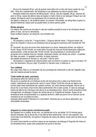  Se pun la macerat 50 gr. coji de gutuie maruntite intr-un litru de tuica curata de cca.
45o , timp de o saptamana. Se strecoara si se utilizeaza ca lotiune pentru fata.
 Aceasta reteta are actiune de lifting facial. 120 gr. ulei de migdale, 90 gr. osanza de
porc si 30 gr. ceara de albine rasa se topesc in bain-marie si se adauga 3 linguri suc de
ceapa. Se lasa la racit si se pastreaza intr-un borcan de sticla.
Se aplica o data pe zi, de preferat seara, la culcare. Dimineata, se sterg fata si gatul cu
alcool medicinal, dupa care se poate folosi un tonic pentru piele.
Rinita alergica
Un betisor de ureche se inmoaie in ulei de masline presat la rece si se introduce foarte
adinc in nas, cat sa nu deranjeze.
Dupa suflatul nasului, se sterg din nou ambele nari.
Sinuzita
 Se prepara o coca din: 1 lingura faina, 1 lingura otet de mere, 1 lingura hrean ras.
Coca se imparte in doua si se preseaza cat sa ajunga la marimea unei monede de 100
lei.
O “moneda” de coca se pune intre sprancene si a doua, deasupra primei, pe mijlocul
fruntii. Dupa 15-20 minute, se muta cele 2 bucati de coca pe frunte deasupra mijlocului
sprancenelor, unde se lasa alte 15-20 minute. Se procedeaza in continuare la fel
punandu-se in acelasi timp pe: tample, deasupra narilor, pe obraji, pe urechi - in partea
din fata, pe piele - in spatele urechilor, la baza craniului.
Se repeta procedura in fiecare zi, cel putin 7 zile la rand.
 Se piseaza o capatana de usturoi peste care se toarna un pahar cu apa si se lasa 1/2
ora. Se strecoara. Se pun cate 10 picaturi in fiecare nara, o data pe zi.
Ten catifelat
Se unge zilnic fata cu un amestec de suc proaspat de castraveti si ulei de migdale (sau
ulei de masline presat la rece).
Toate bolile de piele, psoriazis
Se prepara alifia de rasina de pin.
Se pune un pachet de unt (trebuie sa fie cat mai gras) intr-o oala si se fierbe la foc
mediu, inlaturandu-se spuma din cand in cand. Dupa 15-20 de minute se depun pe
fundul oalei niste sedimente de culoare inchisa, iar untul ramane limpede. Atunci se ia
de pe foc si se trece untul incins (fara sedimente) intr-o oala curata, in care se adauga
ceara de albine de marimea unei alune si se amesteca bine. Atunci cand amestecul este
omogenizat, se adauga 3 linguri de rasina de pin si 3 bobite de tamaie. Dupa ce se
amesteca bine componentele cu o spatula de lemn, alifia se pune intr-un borcan sa se
raceasca si se va pastra la rece.
Aceasta alifie poate fi folosita si in reumatism, facandu-se cu ea doua aplicatii/zi, pe
articulatiile dureroase.
Unguent cu miere pentru intretinerea pielii
Se topeste intr-o cratita, la foc mic, un pachet de unt si se fierbe 10-15 minute pana
devine limpede. Se ia de pe foc si se toarna fara sedimente, intr-un vas separat. Cat
untul este inca fierbinte, se toarna o lingurita de ceara de albine, dupa care se lasa sa se
raceasca.
Cu putin timp inainte ca untul si ceara sa se raceasca, se adauga 4 lingurite de miere si
se amesteca bine, dupa care preparatul se pune in borcan.
61
61
 