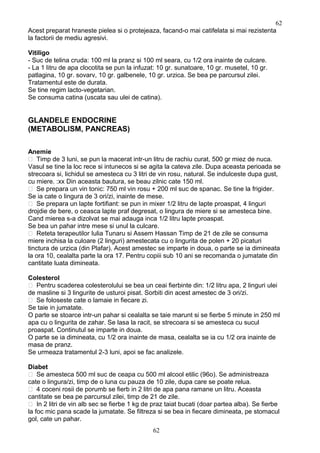 Acest preparat hraneste pielea si o protejeaza, facand-o mai catifelata si mai rezistenta
la factorii de mediu agresivi.
Vitiligo
- Suc de telina cruda: 100 ml la pranz si 100 ml seara, cu 1/2 ora inainte de culcare.
- La 1 litru de apa clocotita se pun la infuzat: 10 gr. sunatoare, 10 gr. musetel, 10 gr.
patlagina, 10 gr. sovarv, 10 gr. galbenele, 10 gr. urzica. Se bea pe parcursul zilei.
Tratamentul este de durata.
Se tine regim lacto-vegetarian.
Se consuma catina (uscata sau ulei de catina).
GLANDELE ENDOCRINE
(METABOLISM, PANCREAS)
Anemie
 Timp de 3 luni, se pun la macerat intr-un litru de rachiu curat, 500 gr miez de nuca.
Vasul se tine la loc rece si intunecos si se agita la cateva zile. Dupa aceasta perioada se
strecoara si, lichidul se amesteca cu 3 litri de vin rosu, natural. Se indulceste dupa gust,
cu miere. :xx Din aceasta bautura, se beau zilnic cate 150 ml.
 Se prepara un vin tonic: 750 ml vin rosu + 200 ml suc de spanac. Se tine la frigider.
Se ia cate o lingura de 3 ori/zi, inainte de mese.
 Se prepara un lapte fortifiant: se pun in mixer 1/2 litru de lapte proaspat, 4 linguri
drojdie de bere, o ceasca lapte praf degresat, o lingura de miere si se amesteca bine.
Cand mierea s-a dizolvat se mai adauga inca 1/2 litru lapte proaspat.
Se bea un pahar intre mese si unul la culcare.
 Reteta terapeutilor Iulia Tunaru si Assem Hassan Timp de 21 de zile se consuma
miere inchisa la culoare (2 linguri) amestecata cu o lingurita de polen + 20 picaturi
tinctura de urzica (din Plafar). Acest amestec se imparte in doua, o parte se ia dimineata
la ora 10, cealalta parte la ora 17. Pentru copiii sub 10 ani se recomanda o jumatate din
cantitate luata dimineata.
Colesterol
 Pentru scaderea colesterolului se bea un ceai fierbinte din: 1/2 litru apa, 2 linguri ulei
de masline si 3 lingurite de usturoi pisat. Sorbiti din acest amestec de 3 ori/zi.
 Se foloseste cate o lamaie in fiecare zi.
Se taie in jumatate.
O parte se stoarce intr-un pahar si cealalta se taie marunt si se fierbe 5 minute in 250 ml
apa cu o lingurita de zahar. Se lasa la racit, se strecoara si se amesteca cu sucul
proaspat. Continutul se imparte in doua.
O parte se ia dimineata, cu 1/2 ora inainte de masa, cealalta se ia cu 1/2 ora inainte de
masa de pranz.
Se urmeaza tratamentul 2-3 luni, apoi se fac analizele.
Diabet
 Se amesteca 500 ml suc de ceapa cu 500 ml alcool etilic (96o). Se administreaza
cate o lingura/zi, timp de o luna cu pauza de 10 zile, dupa care se poate relua.
 4 coceni rosii de porumb se fierb in 2 litri de apa pana ramane un litru. Aceasta
cantitate se bea pe parcursul zilei, timp de 21 de zile.
 In 2 litri de vin alb sec se fierbe 1 kg de praz taiat bucati (doar partea alba). Se fierbe
la foc mic pana scade la jumatate. Se filtreza si se bea in fiecare dimineata, pe stomacul
gol, cate un pahar.
62
62
 