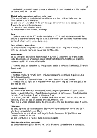  Se iau o lingurita tinctura de brusture si o lingurita tinctura de papadie in 100 ml apa,
de 4 ori/zi, timp de 21 de zile.
Diabet, guta, reumatism pietre si nisip renal
60 gr. pastai (teci) de fasole fierte intr-un litru de apa timp de 4 ore, la foc mic. Se
filtreaza si se pune la rece 8 ore.
Se bea cate un pahar (150 ml) din 2 in 2 ore, pe parcursul zilei. Doza este pentru o zi.
Tratamentul se face 3-4 saptamani.
Se pastreaza dieta diabetica stricta.
Se controleaza nivelul zaharului din sange.
Guta
 Se face un extract din 800 ml ulei de masline si 100 gr. flori uscate de musetel. Se
expune la soare intr-o sticla, timp de 4 zile. Se strecoara prin stoarcere, folosind o panza
de tifon. Se fac frectii in zonele dureroase.
Guta, sciatica, reumatism
Se consuma cate o lingurita de usturoi pisat amestecat cu o lingurita de miere, de 3
ori/zi, cu 15 minute inainte de masa, timp de 21 de zile.
Hipertiroidie
Se iau 3 lingurite de pulbere de ghimpe/zi, in cure de 3 saptamani, cu 10 zile pauza.
Iarba de ghimpe este un reglator natural al activitatii tiroidiene, fiind folosita si pentru
tratarea nodulilor si cancerului la tiroida.
 Se fierb 20 gr. de troscot in 1/2 litru apa pana scade la jumatate. Se filtreaza. Se beau
2 cani pe zi.
Hipotiroidie
 Se face infuzie, 15 minute, dintr-o lingura de sanziene si o lingura de paducel, la o
cana de apa clocotita.
Se beau 5 cani/zi. In fiecare cana se pune cate o lingurita de bitter suedez.
 Se face cura cu argila din 4 linguri la 400 ml apa, zilnic, timp de 21 de zile, pauza 14
zile, apoi se reia.
Noduli tiroidieni
Se rasnesc si se amesteca urmatoarele plante: dragaica (sanziene) – 4 parti; coada-
calului – 4 parti; galbenele – 2 parti; traista ciobanului – 2 parti; salvie – 2 parti; ciubotica
cucului – 3 parti; urzica – 2 parti si tataneasa 3 parti.
Se ia sublingual, cate o lingurita de pulbere, de 4 ori/zi, se tine 5 minute, dupa care se
inghite cu o cana de ceai din acelasi amestec, timp de 3 luni.
Apoi, inca 3 luni se foloseste ceaiul din amestecul de mai sus, din care se beau 4 cani/zi.
Obezitate
Se beau 2 pahare de suc din radacini de patrunjel si pastarnac intre mese, timp de 7
zile. Cura se repeta la fiecare 2 luni.
Ceai de frasin: se face infuzie din 2 lingurite frasin (frunze sau flori) la 500 ml apa
clocotita, timp de 20 minute.
Se bea neandulcit in 3 reprize, dupa mesele principale.
Obezitate si mentinerea siluetei
Se consuma cate un pahar de suc, de 3 ori/zi din: telina, varza si mere, in parti egale.
63
63
 