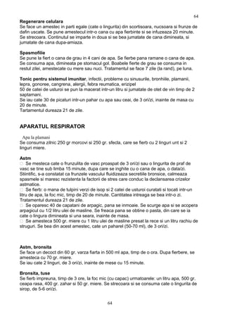 Regenerare celulara
Se face un amestec in parti egale (cate o lingurita) din scortisoara, nucsoara si frunze de
dafin uscate. Se pune amestecul intr-o cana cu apa fierbinte si se infuzeaza 20 minute.
Se strecoara. Continutul se imparte in doua si se bea jumatate de cana dimineata, si
jumatate de cana dupa-amiaza.
Spasmofilie
Se pune la fiert o cana de grau in 4 cani de apa. Se fierbe pana ramane o cana de apa.
Se consuma apa, dimineata pe stomacul gol. Boabele fierte de grau se consuma in
restul zilei, amestecate cu mere sau nuci. Tratamentul se face 7 zile (la rand), pe luna.
Tonic pentru sistemul imunitar, infectii, probleme cu sinusurile, bronhiile, plamanii,
lepra, gonoree, cangrena, alergii, febra reumatica, erizipel
50 de catei de usturoi se pun la macerat intr-un litru si jumatate de otet de vin timp de 2
saptamani.
Se iau cate 30 de picaturi intr-un pahar cu apa sau ceai, de 3 ori/zi, inainte de masa cu
20 de minute.
Tartamentul dureaza 21 de zile.
APARATUL RESPIRATOR
Apa la plamani
Se consuma zilnic 250 gr morcovi si 250 gr. sfecla, care se fierb cu 2 linguri unt si 2
linguri miere.
Astm
 Se mesteca cate o frunzulita de vasc proaspat de 3 ori/zi sau o lingurita de praf de
vasc se tine sub limba 15 minute, dupa care se inghite cu o cana de apa, o data/zi.
Stiintific, s-a constatat ca frunzele vascului fluidizeaza secretiile bronsice, calmeaza
spasmele si maresc rezistenta la factorii de stres care conduc la declansarea crizelor
astmatice.
 Se fierb: o mana de tulpini verzi de isop si 2 catei de usturoi curatati si tocati intr-un
litru de apa, la foc mic, timp de 20 de minute. Cantitatea intreaga se bea intr-o zi.
Tratamentul dureaza 21 de zile.
 Se oparesc 40 de capatani de arpagic, pana se inmoaie. Se scurge apa si se acopera
arpagicul cu 1/2 litru ulei de masline. Se freaca pana se obtine o pasta, din care se ia
cate o lingura dimineata si una seara, inainte de masa.
 Se amesteca 500 gr. miere cu 1 litru ulei de masline presat la rece si un litru rachiu de
struguri. Se bea din acest amestec, cate un paharel (50-70 ml), de 3 ori/zi.
Astm, bronsita
Se face un decoct din 60 gr. varza fiarta in 500 ml apa, timp de o ora. Dupa fierbere, se
amesteca cu 70 gr. miere.
Se iau cate 2 linguri, de 3 ori/zi, inainte de mese cu 15 minute.
Bronsita, tuse
Se fierb impreuna, timp de 3 ore, la foc mic (cu capac) urmatoarele: un litru apa, 500 gr.
ceapa rasa, 400 gr. zahar si 50 gr. miere. Se strecoara si se consuma cate o lingurita de
sirop, de 5-6 ori/zi.
64
64
 