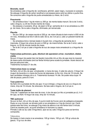 Bronsite, raceli
Se amesteca cate o lingurita de: scortisoara, ghimbir, piper negru, nucsoara si cuisoare.
Se adauga 3 lingurite de zahar nerafinat si se piseaza pana cand se obtine o pudra fina.
Se consuma cate o lingurita de pudra amestecata cu miere, de 2 ori/zi.
Pneumonie
 Se amesteca bine 1 kg de miere cu 300 gr. de menta taiata marunt. Se ia de 3 ori/zi,
cate o lingura, cu 20 de minute inainte de masa.
 Se piseaza o nucsoara, 20 gr. de piper si 50 gr. samanta de in si se amesteca cu 200
gr. de miere. Se ia cate o lingurita, dimineata, pe nemancate.
Pleurita
 Se pun 300 gr. de ceapa razuita si 200 gr. de miere diluata la bain-marie in 600 ml de
vin rosu. Amestecul se tine 4 zile la cald. Se ia, de 3 ori pe zi, cate un paharel inainte de
masa.
 Se amesteca bine o lamaie taiata in bucati mici, o lingurita de samanta de in
macinata, 2 linguri de untura de porc si 500 gr. de miere lichida. Se ia de 3 ori/zi, cate o
lingura, cu 20 de minute inainte de masa.
 Se ia de 3 ori pe zi cate o lingurita de suc de ceapa rosie amestecat cu o lingurita de
miere.
Tuberculoza pulmonara, guta, afectiuni ale aparatului urinar, reumatism, diabet,
cistita
Se pun 4 linguri de pastai (teci de fasole) maruntite intr-un litru de apa rece la macerat
de seara pana dimineata cand se fierbe lichidul pana scade la jumatate. Acest decoct se
bea pe parcursul zilei.
Tratamentul dureaza 21 de zile.
Tuberculoza (tuse cu sange)
Se fierb, intr-un litru de apa, urmatoarele: o mana de isop, 2 catei de usturoi, 3 linguri de
muguri de lavanda si o mana de frunze de tataneasa, la foc mic, timp de 15 minute. Se
bea cantitatea intreaga intr-o zi. Tratamentul dureaza 14 zile. Se poate relua dupa 14
zile de pauza, pana la 3 luni.
Tuse puternica
Se fierb intr-o jumatate de litru de apa: 4 nuci (intregi), o lingura de soc si o lingura de
miere, timp de 10 minute. Se strecoara. Se bea cate o lingura, de 3 ori pe zi.
Toate bolile de plamani
Timp de 7 saptamani se bea ceai de ovaz, in loc de apa (un litru si jumatate pe zi). In 2
litri apa, se fierb 10 linguri de ovaz, timp de 15 minute.
TBC pulmonar
Se pun la fiert, intr-un litru de apa, 5 pumni dubli de frunze verzi de patlagina proaspete.
Dupa ce s-au inmuiat, se strivesc putin si se amesteca cu 2 kg de morcov ras. Cand
acesta este fiert bine, se adauga 2 kg miere de albine si se mai fierbe totul 5 minute.
Cand se raceste putin, se pune amestecul in borcane cu capac.
Primele 3 zile se iau cate 3 lingurite/zi, apoi se iau cate 3 linguri/zi pana se termina
compozitia.
Tuberculoza
Se topesc in bain-marie si se amesteca: 100 gr miere, 100 gr unt, 100 gr untura de
gasca, 15 gr suc de aloe.
65
65
 