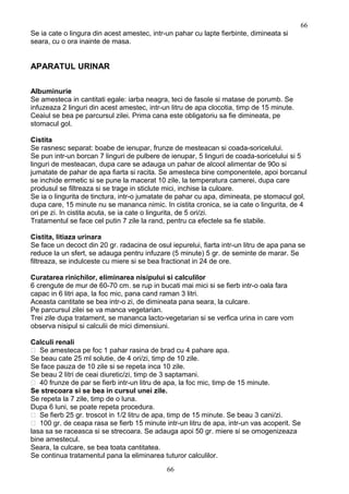 Se ia cate o lingura din acest amestec, intr-un pahar cu lapte fierbinte, dimineata si
seara, cu o ora inainte de masa.
APARATUL URINAR
Albuminurie
Se amesteca in cantitati egale: iarba neagra, teci de fasole si matase de porumb. Se
infuzeaza 2 linguri din acest amestec, intr-un litru de apa clocotia, timp de 15 minute.
Ceaiul se bea pe parcursul zilei. Prima cana este obligatoriu sa fie dimineata, pe
stomacul gol.
Cistita
Se rasnesc separat: boabe de ienupar, frunze de mesteacan si coada-soricelului.
Se pun intr-un borcan 7 linguri de pulbere de ienupar, 5 linguri de coada-soricelului si 5
linguri de mesteacan, dupa care se adauga un pahar de alcool alimentar de 90o si
jumatate de pahar de apa fiarta si racita. Se amesteca bine componentele, apoi borcanul
se inchide ermetic si se pune la macerat 10 zile, la temperatura camerei, dupa care
produsul se filtreaza si se trage in sticlute mici, inchise la culoare.
Se ia o lingurita de tinctura, intr-o jumatate de pahar cu apa, dimineata, pe stomacul gol,
dupa care, 15 minute nu se mananca nimic. In cistita cronica, se ia cate o lingurita, de 4
ori pe zi. In cistita acuta, se ia cate o lingurita, de 5 ori/zi.
Tratamentul se face cel putin 7 zile la rand, pentru ca efectele sa fie stabile.
Cistita, litiaza urinara
Se face un decoct din 20 gr. radacina de osul iepurelui, fiarta intr-un litru de apa pana se
reduce la un sfert, se adauga pentru infuzare (5 minute) 5 gr. de seminte de marar. Se
filtreaza, se indulceste cu miere si se bea fractionat in 24 de ore.
Curatarea rinichilor, eliminarea nisipului si calculilor
6 crengute de mur de 60-70 cm. se rup in bucati mai mici si se fierb intr-o oala fara
capac in 6 litri apa, la foc mic, pana cand raman 3 litri.
Aceasta cantitate se bea intr-o zi, de dimineata pana seara, la culcare.
Pe parcursul zilei se va manca vegetarian.
Trei zile dupa tratament, se mananca lacto-vegetarian si se verfica urina in care vom
observa nisipul si calculii de mici dimensiuni.
Calculi renali
 Se amesteca pe foc 1 pahar rasina de brad cu 4 pahare apa.
Se beau cate 25 ml solutie, de 4 ori/zi, timp de 10 zile.
Se face pauza de 10 zile si se repeta inca 10 zile.
Se beau 2 litri de ceai diuretic/zi, timp de 3 saptamani.
 40 frunze de par se fierb intr-un litru de apa, la foc mic, timp de 15 minute.
Se strecoara si se bea in cursul unei zile.
Se repeta la 7 zile, timp de o luna.
Dupa 6 luni, se poate repeta procedura.
 Se fierb 25 gr. troscot in 1/2 litru de apa, timp de 15 minute. Se beau 3 cani/zi.
 100 gr. de ceapa rasa se fierb 15 minute intr-un litru de apa, intr-un vas acoperit. Se
lasa sa se raceasca si se strecoara. Se adauga apoi 50 gr. miere si se omogenizeaza
bine amestecul.
Seara, la culcare, se bea toata cantitatea.
Se continua tratamentul pana la eliminarea tuturor calculilor.
66
66
 