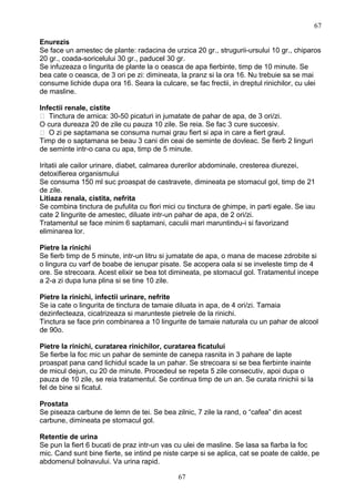 Enurezis
Se face un amestec de plante: radacina de urzica 20 gr., strugurii-ursului 10 gr., chiparos
20 gr., coada-soricelului 30 gr., paducel 30 gr.
Se infuzeaza o lingurita de plante la o ceasca de apa fierbinte, timp de 10 minute. Se
bea cate o ceasca, de 3 ori pe zi: dimineata, la pranz si la ora 16. Nu trebuie sa se mai
consume lichide dupa ora 16. Seara la culcare, se fac frectii, in dreptul rinichilor, cu ulei
de masline.
Infectii renale, cistite
 Tinctura de arnica: 30-50 picaturi in jumatate de pahar de apa, de 3 ori/zi.
O cura dureaza 20 de zile cu pauza 10 zile. Se reia. Se fac 3 cure succesiv.
 O zi pe saptamana se consuma numai grau fiert si apa in care a fiert graul.
Timp de o saptamana se beau 3 cani din ceai de seminte de dovleac. Se fierb 2 linguri
de seminte intr-o cana cu apa, timp de 5 minute.
Iritatii ale cailor urinare, diabet, calmarea durerilor abdominale, cresterea diurezei,
detoxifierea organismului
Se consuma 150 ml suc proaspat de castravete, dimineata pe stomacul gol, timp de 21
de zile.
Litiaza renala, cistita, nefrita
Se combina tinctura de pufulita cu flori mici cu tinctura de ghimpe, in parti egale. Se iau
cate 2 lingurite de amestec, diluate intr-un pahar de apa, de 2 ori/zi.
Tratamentul se face minim 6 saptamani, caculii mari maruntindu-i si favorizand
eliminarea lor.
Pietre la rinichi
Se fierb timp de 5 minute, intr-un litru si jumatate de apa, o mana de macese zdrobite si
o lingura cu varf de boabe de ienupar pisate. Se acopera oala si se inveleste timp de 4
ore. Se strecoara. Acest elixir se bea tot dimineata, pe stomacul gol. Tratamentul incepe
a 2-a zi dupa luna plina si se tine 10 zile.
Pietre la rinichi, infectii urinare, nefrite
Se ia cate o lingurita de tinctura de tamaie diluata in apa, de 4 ori/zi. Tamaia
dezinfecteaza, cicatrizeaza si marunteste pietrele de la rinichi.
Tinctura se face prin combinarea a 10 lingurite de tamaie naturala cu un pahar de alcool
de 90o.
Pietre la rinichi, curatarea rinichilor, curatarea ficatului
Se fierbe la foc mic un pahar de seminte de canepa rasnita in 3 pahare de lapte
proaspat pana cand lichidul scade la un pahar. Se strecoara si se bea fierbinte inainte
de micul dejun, cu 20 de minute. Procedeul se repeta 5 zile consecutiv, apoi dupa o
pauza de 10 zile, se reia tratamentul. Se continua timp de un an. Se curata rinichii si la
fel de bine si ficatul.
Prostata
Se piseaza carbune de lemn de tei. Se bea zilnic, 7 zile la rand, o “cafea” din acest
carbune, dimineata pe stomacul gol.
Retentie de urina
Se pun la fiert 6 bucati de praz intr-un vas cu ulei de masline. Se lasa sa fiarba la foc
mic. Cand sunt bine fierte, se intind pe niste carpe si se aplica, cat se poate de calde, pe
abdomenul bolnavului. Va urina rapid.
67
67
 