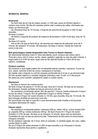 APARATUL GENITAL
Amenoree
 Se fierb foile de la 2 kg de ceapa uscata, in 3 litri apa, pana ce lichidul capata o
culoare rosu-inchis. Se bea din aceasta solutie cate o ceasca de cafea, dimineata sau
seara, pe stomacul gol.
 Se infuzeaza timp de 15 minute, o lingurita de seminte de leustean in 250 ml apa
clocotita.
Se beau 2 cani/zi.
 Se fierbe o lingurita de pulbere de radacina de leustean in 250 ml de apa, timp de 15
minute.
Se beau 2-3 cani/zi.
 Intr-un litru de apa se fierb 50 gr. de seminte sau radacina de patrunjel, timp de 5
minute. Se acopera 15 minute. Se strecoara. Se beau 2 cani/zi, inainte de masa de
pranz si de cina.
Boli ginecologice (reteta terapeutilor Iulia Tunaru si Assem Hassan)
Se recomanda folosirea mierii in: flora abundenta, prurit, eroziuni ale colului uterin.
Timp de o luna, intre 2 cicluri, se fac, seara, spalaturi vaginale cu ceai de pelin (infuzie, 3
linguri pelin la 2-3 litri de apa), dupa care se fac aplicatii locale cu miere de tei sau
salcam, cristalizata.
Chisturi ovariene
Se combina in parti egale pulberi din urmatoarele plante (rasnite): napraznic, frunze de
mur, salvie, seminte si flori de urzica, rostopasca si rachitan.
Se inghite cate o lingurta cu varf din aceasta combinatie de 4 ori pe zi, pe stomacul gol.
Se tine repetat regimul cu cereale integrale (Oshawa) cate 10 zile, cu 5 zile pauza.
Se aplica pe zona ovarelor cataplasme calde cu coada calului.
Dismenore
 Se face un decoct din coada-racului.
Se fierb 2 linguri de planta in 1/2 litru de apa, timp de 5 minute. Se lasa sa se racesca.
Se strecoara. Acasta cantitate se bea pe parcursul unei zile.
 Se amesteca urmatoarele plante: flori de iasomie 1 lingura, traista-ciobanului 3 linguri,
frunze de salvie 1 lingura, flori de galbenele 2 linguri si menta 3 linguri.
Se infuzeaza 2 linguri din acest amestec in 1/2 litru apa clocotita, timp de 10 minute. Se
bea intreaga cantitate pe parcursul unei zile.
Se recomanda mai ales in cazurile in care dismenoreea este insotita si de leucoree
(scurgere albicioasa din vagin).
Fibrom uterin
 Se amesteca urmatoarele plante: cretisoara 200 gr, nalba 100 gr, urzica moarta 200
gr, papadie 200 gr, traista ciobanului 200 gr. Se face infuzie din 7 linguri din acest
amestec in 2 litri de apa. Se lasa sa se infuzeze 15 minute, dupa care se strecoara.
Cantitatea de ceai se bea pe parcursul zilei. Tartamentul se face pana la consumarea
intregului amestec.
Se fac spalaturi vaginale, de 2 ori/zi, dintr-un amestec, in cantitati egale, din vasc, nalba,
coada-calului si pelin.
Se pun 2 linguri din acest amestec in 250 ml apa clocotita si se infuzeaza 3 minute.
Aceasta reprezinta doza pentru o spalatura.
68
68
 