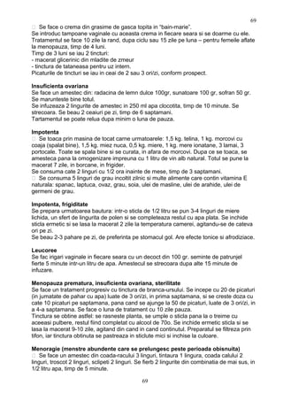  Se face o crema din grasime de gasca topita in “bain-marie”.
Se introduc tampoane vaginale cu aceasta crema in fiecare seara si se doarme cu ele.
Tratamentul se face 10 zile la rand, dupa ciclu sau 15 zile pe luna – pentru femeile aflate
la menopauza, timp de 4 luni.
Timp de 3 luni se iau 2 tincturi:
- macerat glicerinic din mladite de zmeur
- tinctura de tataneasa pentru uz intern.
Picaturile de tincturi se iau in ceai de 2 sau 3 ori/zi, conform prospect.
Insuficienta ovariana
Se face un amestec din: radacina de lemn dulce 100gr, sunatoare 100 gr, sofran 50 gr.
Se marunteste bine totul.
Se infuzeaza 2 lingurite de amestec in 250 ml apa clocotita, timp de 10 minute. Se
strecoara. Se beau 2 ceaiuri pe zi, timp de 6 saptamani.
Tartamentul se poate relua dupa minim o luna de pauza.
Impotenta
 Se toaca prin masina de tocat carne urmatoarele: 1,5 kg. telina, 1 kg. morcovi cu
coaja (spalat bine), 1,5 kg. miez nuca, 0,5 kg. miere, 1 kg. mere ionatane, 3 lamai, 3
portocale. Toate se spala bine si se curata, in afara de morcovi. Dupa ce se toaca, se
amesteca pana la omogenizare impreuna cu 1 litru de vin alb natural. Totul se pune la
macerat 7 zile, in borcane, in frigider.
Se consuma cate 2 linguri cu 1/2 ora inainte de mese, timp de 3 saptamani.
 Se consuma 5 linguri de grau incoltit zilnic si multe alimente care contin vitamina E
naturala: spanac, laptuca, ovaz, grau, soia, ulei de masline, ulei de arahide, ulei de
germeni de grau.
Impotenta, frigiditate
Se prepara urmatoarea bautura: intr-o sticla de 1/2 litru se pun 3-4 linguri de miere
lichida, un sfert de lingurita de polen si se completeaza restul cu apa plata. Se inchide
sticla ermetic si se lasa la macerat 2 zile la temperatura camerei, agitandu-se de cateva
ori pe zi.
Se beau 2-3 pahare pe zi, de preferinta pe stomacul gol. Are efecte tonice si afrodiziace.
Leucoree
Se fac irigari vaginale in fiecare seara cu un decoct din 100 gr. seminte de patrunjel
fierte 5 minute intr-un litru de apa. Amestecul se strecoara dupa alte 15 minute de
infuzare.
Menopauza prematura, insuficienta ovariana, sterilitate
Se face un tratament progresiv cu tinctura de branca-ursului. Se incepe cu 20 de picaturi
(in jumatate de pahar cu apa) luate de 3 ori/zi, in prima saptamana, si se creste doza cu
cate 10 picaturi pe saptamana, pana cand se ajunge la 50 de picaturi, luate de 3 ori/zi, in
a 4-a saptamana. Se face o luna de tratament cu 10 zile pauza.
Tinctura se obtine astfel: se rasneste planta, se umple o sticla pana la o treime cu
aceeasi pulbere, restul fiind completat cu alcool de 70o. Se inchide ermetic sticla si se
lasa la macerat 9-10 zile, agitand din cand in cand continutul. Preparatul se filtreza prin
tifon, iar tinctura obtinuta se pastreaza in sticlute mici si inchise la culoare.
Menoragie (menstre abundente care se prelungesc peste perioada obisnuita)
 Se face un amestec din coada-racului 3 linguri, tintaura 1 lingura, coada calului 2
linguri, troscot 2 linguri, sclipeti 2 linguri. Se fierb 2 lingurite din combinatia de mai sus, in
1/2 litru apa, timp de 5 minute.
69
69
 