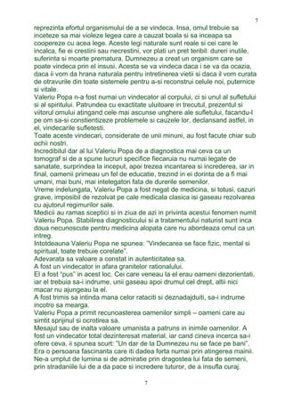 reprezinta efortul organismului de a se vindeca. Insa, omul trebuie sa
inceteze sa mai violeze legea care a cauzat boala si sa inceapa sa
coopereze cu acea lege. Aceste legi naturale sunt reale si cei care le
incalca, fie ei crestini sau necrestini, vor plati un pret teribil: dureri inutile,
suferinta si moarte prematura. Dumnezeu a creat un organism care se
poate vindeca prin el insusi. Acesta se va vindeca daca i se va da ocazia,
daca ii vom da hrana naturala pentru intretinerea vietii si daca il vom curata
de otravurile din toate sistemele pentru a-si reconstrui celule noi, puternice
si vitale.
Valeriu Popa n-a fost numai un vindecator al corpului, ci si unul al sufletului
si al spiritului. Patrundea cu exactitate uluitoare in trecutul, prezentul si
viitorul omului atingand cele mai ascunse unghere ale sufletului, facandu-l
pe om sa-si constientizeze problemele si cauzele lor, declansand astfel, in
el, vindecarile sufletesti.
Toate aceste vindecari, considerate de unii minuni, au fost facute chiar sub
ochii nostri.
Incredibilul dar al lui Valeriu Popa de a diagnostica mai ceva ca un
tomograf si de a spune lucruri specifice fiecaruia nu numai legate de
sanatate, surprindea la inceput, apoi trezea incantarea si increderea, iar in
final, oamenii primeau un fel de educatie, trezind in ei dorinta de a fi mai
umani, mai buni, mai intelegatori fata de durerile semenilor.
Vreme indelungata, Valeriu Popa a fost negat de medicina, si totusi, cazuri
grave, imposibil de rezolvat pe cale medicala clasica isi gaseau rezolvarea
cu ajutorul regimurilor sale.
Medicii au ramas sceptici si in ziua de azi in privinta acestui fenomen numit
Valeriu Popa. Stabilirea diagnosticului si a tratamentului naturist sunt inca
doua necunoscute pentru medicina alopata care nu abordeaza omul ca un
intreg.
Intotdeauna Valeriu Popa ne spunea: ”Vindecarea se face fizic, mental si
spiritual, toate trebuie corelate”.
Adevarata sa valoare a constat in autenticitatea sa.
A fost un vindecator in afara granitelor rationalului.
El a fost “pus” in acest loc. Cei care veneau la el erau oameni dezorientati,
iar el trebuia sa-i indrume, unii gaseau apoi drumul cel drept, altii nici
macar nu ajungeau la el.
A fost trimis sa intinda mana celor rataciti si deznadajduiti, sa-i indrume
incotro sa mearga.
Valeriu Popa a primit recunoasterea oamenilor simpli – oameni care au
simtit sprijinul si ocrotirea sa.
Mesajul sau de inalta valoare umanista a patruns in inimile oamenilor. A
fost un vindecator total dezinteresat material, iar cand cineva incerca sa-i
ofere ceva, ii spunea scurt: ”Un dar de la Dumnezeu nu se face pe bani”.
Era o persoana fascinanta care iti dadea forta numai prin atingerea mainii.
Ne-a umplut de lumina si de admiratie prin dragostea lui fata de semeni,
prin stradaniile lui de a da pace si incredere tuturor, de a insufla curaj.
7
7
 