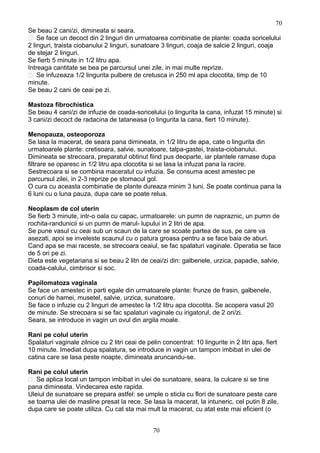 Se beau 2 cani/zi, dimineata si seara.
 Se face un decoct din 2 linguri din urmatoarea combinatie de plante: coada soricelului
2 linguri, traista ciobanului 2 linguri, sunatoare 3 linguri, coaja de salcie 2 linguri, coaja
de stejar 2 linguri.
Se fierb 5 minute in 1/2 litru apa.
Intreaga cantitate se bea pe parcursul unei zile, in mai multe reprize.
 Se infuzeaza 1/2 lingurita pulbere de cretusca in 250 ml apa clocotita, timp de 10
minute.
Se beau 2 cani de ceai pe zi.
Mastoza fibrochistica
Se beau 4 cani/zi de infuzie de coada-soricelului (o lingurita la cana, infuzat 15 minute) si
3 cani/zi decoct de radacina de tataneasa (o lingurita la cana, fiert 10 minute).
Menopauza, osteoporoza
Se lasa la macerat, de seara pana dimineata, in 1/2 litru de apa, cate o lingurita din
urmatoarele plante: cretisoara, salvie, sunatoare, talpa-gastei, traista-ciobanului.
Dimineata se strecoara, preparatul obtinut fiind pus deoparte, iar plantele ramase dupa
filtrare se oparesc in 1/2 litru apa clocotita si se lasa la infuzat pana la racire.
Sestrecoara si se combina maceratul cu infuzia. Se consuma acest amestec pe
parcursul zilei, in 2-3 reprize pe stomacul gol.
O cura cu aceasta combinatie de plante dureaza minim 3 luni. Se poate continua pana la
6 luni cu o luna pauza, dupa care se poate relua.
Neoplasm de col uterin
Se fierb 3 minute, intr-o oala cu capac, urmatoarele: un pumn de napraznic, un pumn de
rochita-randunicii si un pumn de marul- lupului in 2 litri de apa.
Se pune vasul cu ceai sub un scaun de la care se scoate partea de sus, pe care va
asezati, apoi se inveleste scaunul cu o patura groasa pentru a se face baia de aburi.
Cand apa se mai raceste, se strecoara ceaiul, se fac spalaturi vaginale. Operatia se face
de 5 ori pe zi.
Dieta este vegetariana si se beau 2 litri de ceai/zi din: galbenele, urzica, papadie, salvie,
coada-calului, cimbrisor si soc.
Papilomatoza vaginala
Se face un amestec in parti egale din urmatoarele plante: frunze de frasin, galbenele,
conuri de hamei, musetel, salvie, urzica, sunatoare.
Se face o infuzie cu 2 linguri de amestec la 1/2 litru apa clocotita. Se acopera vasul 20
de minute. Se strecoara si se fac spalaturi vaginale cu irigatorul, de 2 ori/zi.
Seara, se introduce in vagin un ovul din argila moale.
Rani pe colul uterin
Spalaturi vaginale zilnice cu 2 litri ceai de pelin concentrat: 10 lingurite in 2 litri apa, fiert
10 minute. Imediat dupa spalatura, se introduce in vagin un tampon imbibat in ulei de
catina care se lasa peste noapte, dimineata aruncandu-se.
Rani pe colul uterin
 Se aplica local un tampon imbibat in ulei de sunatoare, seara, la culcare si se tine
pana dimineata. Vindecarea este rapida.
Uleiul de sunatoare se prepara astfel: se umple o sticla cu flori de sunatoare peste care
se toarna ulei de masline presat la rece. Se lasa la macerat, la intuneric, cel putin 8 zile,
dupa care se poate utiliza. Cu cat sta mai mult la macerat, cu atat este mai eficient (o
70
70
 