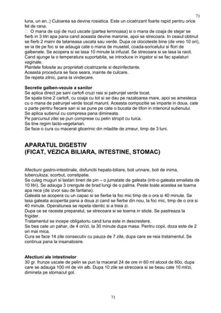 luna, un an..) Culoarea sa devine rosiatica. Este un cicatrizant foarte rapid pentru orice
fel de rana.
 O mana de coji de nuci uscate (partea lemnoasa) si o mana de coaja de stejar se
fierb in 3 litri apa pana cand aceasta devine maronie, apoi se strecoara. In ceaiul obtinut
se fierb 2 maini de tataneasa uscata sau verde. Dupa ce clocoteste bine (de vreo 10 ori),
se ia de pe foc si se adauga cate o mana de musetel, coada-soricelului si flori de
galbenele. Se acopera si se lasa 10 minute la infuzat. Se strecoara si se lasa la racit.
Cand ajunge la o temperatura suportabila, se introduce in irigator si se fac spalaturi
vaginale.
Plantele folosite au proprietati cicatrizante si dezinfectante.
Aceasta procedura se face seara, inainte de culcare.
Se repeta zilnic, pana la vindecare.
Secretie galben-vezuie a sanilor
Se aplica direct pe sani cartofi cruzi rasi si patrunjel verde tocat.
Se spala bine 2 cartofi, cu coaja cu tot si se dau pe razatoarea mare, apoi se amesteca
cu o mana de patrunjel verde tocat marunt. Aceasta compozitie se imparte in doua, cate
o parte pentru fiecare san si se pune pe cate o bucata de tifon in interiorul sutienului.
Se aplica sutienul cu compresa pana dimineata.
Pe parcursul zilei se pun comprese cu pelin stropit cu tuica.
Se tine regim lacto-vegetarian.
Se face o cura cu macerat glicerinic din mladite de zmeur, timp de 3 luni.
APARATUL DIGESTIV
(FICAT, VEZICA BILIARA, INTESTINE, STOMAC)
Afectiuni gastro-intestinale, disfunctii hepato-biliare, boli urinare, boli de inima,
tuberculoza, scorbut, constipatie.
Se culeg muguri si lastari tineri de pin – o jumatate de galeata (intr-o galeata emailata de
10 litri). Se adauga 3 crengute de brad lungi de o palma. Peste toate acestea se toarna
apa rece (de izvor sau de fantana).
Galeata se acopera cu un capac si se fierbe la foc mic timp de o ora si 40 minute. Se
lasa galeata acoperita pana a doua zi cand se fierbe din nou, la foc mic, timp de o ora si
40 minute. Operatiunea se repeta identic si a treia zi.
Dupa ce se raceste preparatul, se strecoara si se toarna in sticle. Se pastreaza la
frigider.
Tratamentul se incepe obligatoriu cand luna este in descrestere.
Se bea cate un pahar, de 4 ori/zi, la 30 minute dupa masa. Pentru copii, doza este de 2
ori mai mica.
Cura se face 14 zile consecutiv cu pauza de 7 zile, dupa care se reia tratamentul. Se
continua pana la insanatosire.
Afectiuni ale intestinelor
30 gr. frunze uscate de pelin se pun la macerat 24 de ore in 60 ml alcool de 60o, dupa
care se adauga 100 ml de vin alb. Dupa 10 zile se strecoara si se beau cate 10 ml/zi,
dimineta pe stomacul gol.
71
71
 