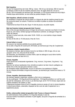 Boli hepatice
Se pun la macerat timp de 8 zile: 500 gr. miere, 100 ml suc de lamaie, 500 ml ceai de
sunatoare si 500 ml ulei de masline presat la rece. Se agita sticla de 3 ori pe zi.
Se iau 100 ml amestec pe stomacul gol, dimineata, cu 30 minute inainte de micul dejun.
Imediat dupa administrare, se sta culcat pe partea dreapta 1/2 ora.
Boli hepatice, infectii urinare si renale
Se amesteca o lingurita de usturoi pisat cu o lingura de ulei de masline presat la rece.
Se consuma seara, la culcare. Ficatul se va reface si pielea va straluci de activitate
reinnoita.
Tratamentul se face 42 de zile. Dupa 14 zile de pauza, se poate repeta.
Boli ale ficatului (reteta terapeutei Iulia Tunaru)
Intr-un litru de apa clocotita se pun 2 linguri de armurariu macinat si se fierb 2-3 minute.
Dupa ce, prin racire, lichidul ajunge la temperatura camerei, se adauga 4 linguri de
miere de salcam.
Se bea in cursul unei zile, intre orele 10.00 -19.00, cu o ora inainte si dupa mesele
principale.
Se bea 20 de zile cu 10 zile pauza, timp de 3 luni.
Calculi biliari si renali
Se usuca si se rasnesc pielitele de pe pipota gainilor.
Se ia cate o lingurita din acest praf, dimineata, pe stomacul gol, timp de 3 saptamani.
Calmarea crizelor hepato-biliare
Se stoarce o lamaie, apoi se toaca marunt si se fierbe in 300 ml apa, intr-un vas
acoperit, la foc mic, timp de 20 de minute.
Se strecoara, se indulceste cu putina miere, apoi se adauga si sucul stors inainte.
Aceasta cantitate se bea intr-o zi.
Ciroze, hepatite
Aveti nevoie de urmatoarele ingrediente: 3 kg. morcovi, 3 kg miere, 3 kg lamai, 1 kg
patlagina.
Morcovii se rad pe razatoarea mica, lamaile se spala si se taie marunt, patlagina se
fierbe intr-un litru de apa pana ramane o cana.
Se amesteca toate ingredientele, se pun in borcane si se pastreza in frigider.
Se ia in fiecare dimineata o lingura de amestec, pe stomacul gol, inainte de masa cu 15
minute.
Ciroze, hepatite, dischinezie biliara
Se rasnesc separat: anghinare, pufulita cu flori mici si rostopasca.
Se iau sublingual: 1/2 lingurita praf de anghinare, 1/2 lingurita pufulita si un varf de cutit
de praf de rostopasca, de 4 ori pe zi, pe stomacul gol, se tin 10-15 minute, dupa care se
inghite amestecul de pulberi cu apa.
Tratamentul dureaza minim 6 luni in hepatita cronica si acuta si 2 ani in ciroza hepatica.
In dischinezia biliara, colecistita, dispepsii se fac cure de cate 2 saptamani cu o
saptamana pauza.
Colite, enterocolite (reteta terapeutilor Iulia Tunaru si Assem Hassan)
Se administreaza miere poliflora (1-2 lingurite) diluata in ceai de
busuioc+cimbru+sunatoare (amestec in parti egale). Se pune o lingurita de amestec la o
cana de apa.
72
72
 